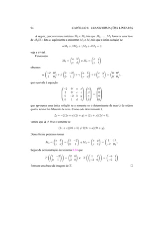 94 CAP´ITULO 8. TRANSFORMAC¸ ˜OES LINEARES
A seguir, procuraremos matrizes M3 e M4 tais que M1, . . . , M4 formem uma base
de M2(R). Isto ´e, equivalente a encontrar M2 e M3 tais que a ´unica soluc¸˜ao de
αM1 + βM2 + γM3 + δM4 = 0
seja a trivial.
Colocando
M3 =
a b
c d
e M4 =
x y
z t
obtemos
α
−2 0
1 0
+ β
0 −2
0 1
+ γ
a b
c d
+ δ
x y
z t
=
0 0
0 0
,
que equivale `a equac¸˜ao




−2 0 a x
1 0 c z
0 −2 b y
0 1 d t








α
β
γ
δ



 =




0
0
0
0




que apresenta uma ´unica soluc¸˜ao se e somente se o determinante da matriz de ordem
quatro acima for diferente de zero. Como este determinante ´e
∆ = −2(2c + a)(2t + y) + (2z + x)(2d + b),
vemos que ∆ = 0 se e somente se
(2z + x)(2d + b) = 2(2c + a)(2t + y).
Dessa forma podemos tomar
M3 =
a b
c d
=
1 −2
0 1
e M4 =
x y
z t
=
1 1
−2 0
.
Segue da demonstrac¸˜ao do teorema 8.34 que
T
1 −2
0 1
=
2 0
2 0
e T
1 1
−2 0
=
−6 2
−6 2
formam uma base da imagem de T.
 