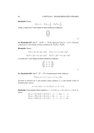 96 CAP´ITULO 8. TRANSFORMAC¸ ˜OES LINEARES
Resoluc¸˜ao: Temos
T(1) = 1, T(x) =
1
2
, T(x2
) =
1
3
.
Assim, a matriz de T com relac¸˜ao `as bases canˆonicas ´e dada por


1
1
2
1
3

 .
Ex. Resolvido 8.67 Seja T : P3(R) → P3(R) dado por T(p(x)) = p (x). Encontre
a matriz de T com relac¸˜ao `as bases canˆonicas de P3(R) e P2(R).
Resoluc¸˜ao: Temos
T(1) = 0 = 0 + 0x + 0x2
, T(x) = 1 = 1 + 0x + 0x2
,
T(x2
) = 2x = 0 + 2x + 0x2
, T(x3
) = 3x2
= 0 + 0x + 3x2
e a matriz de T com relac¸˜ao `as bases canˆonicas ´e dada por


0 1 0 0
0 0 2 0
0 0 0 3

 .
Ex. Resolvido 8.68 Seja T : R3 → R3 a transformac¸˜ao linear dada por
T(x, y, z) = (x + z, y + z, x + y + 2z).
Encontre as matrizes de T com relac¸˜ao `a base canˆonica, C, e com relac¸˜ao `a base B
formada pelos vetores
u = (1, 1, 2), v = (−1, 1, 0), w = (−1, −1, 1).
Resoluc¸˜ao: Com relac¸˜ao `a base canˆonica e1 = (1, 0, 0), e2 = (0, 1, 0) e e3 = (0, 0, 1),
temos
T(e1) = T(1, 0, 0) = (1, 0, 1) = e1 + 0e2 + e3
T(e2) = T(0, 1, 0) = (0, 1, 1) = 0e1 + e2 + e3
T(e3) = T(0, 0, 1) = (1, 1, 2) = e1 + e2 + 2e3
 