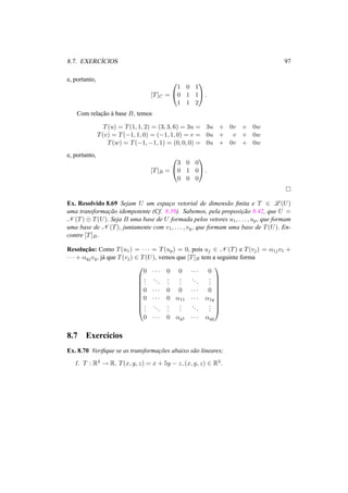 8.7. EXERC´ICIOS 97
e, portanto,
[T]C =


1 0 1
0 1 1
1 1 2

 .
Com relac¸˜ao `a base B, temos
T(u) = T(1, 1, 2) = (3, 3, 6) = 3u = 3u + 0v + 0w
T(v) = T(−1, 1, 0) = (−1, 1, 0) = v = 0u + v + 0w
T(w) = T(−1, −1, 1) = (0, 0, 0) = 0u + 0v + 0w
e, portanto,
[T]B =


3 0 0
0 1 0
0 0 0

 .
Ex. Resolvido 8.69 Sejam U um espac¸o vetorial de dimens˜ao ﬁnita e T ∈ L (U)
uma transformac¸˜ao idempotente (Cf. 8.39). Sabemos, pela proposic¸˜ao 8.42, que U =
N (T) ⊕ T(U). Seja B uma base de U formada pelos vetores u1, . . . , up, que formam
uma base de N (T), juntamente com v1, . . . , vq, que formam uma base de T(U). En-
contre [T]B.
Resoluc¸˜ao: Como T(u1) = · · · = T(up) = 0, pois uj ∈ N (T) e T(vj) = α1jv1 +
· · · + αqjvq, j´a que T(vj) ∈ T(U), vemos que [T]B tem a seguinte forma










0 · · · 0 0 · · · 0
...
...
...
...
...
...
0 · · · 0 0 · · · 0
0 · · · 0 α11 · · · α1q
...
...
...
...
...
...
0 · · · 0 αq1 · · · αqq










8.7 Exerc´ıcios
Ex. 8.70 Veriﬁque se as transformac¸˜oes abaixo s˜ao lineares;
1. T : R3 → R, T(x, y, z) = x + 5y − z, (x, y, z) ∈ R3.
 