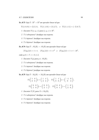 8.7. EXERC´ICIOS 99
Ex. 8.73 Seja T : R3 → R3 um operador linear tal que
T((1, 0, 0)) = (2, 3, 1), T((1, 1, 0)) = (5, 2, 7), e T((1, 1, 1)) = (−2, 0, 7).
1. Encontre T((x, y, z)) para (x, y, z) ∈ R3.
2. T ´e sobrejetora? Justiﬁque sua resposta.
3. T ´e injetora? Justiﬁque sua resposta.
4. T ´e bijetora? Justiﬁque sua resposta.
Ex. 8.74 Seja T : P2(R) → P2(R) um operador linear tal que
(T(p0))(t) = 1 + t, (T(p1))(t) = t + t2
e (T(p2))(t) = 1 + t − 2t2
,
onde pi(t) = ti, i = 0, 1, 2.
1. Encontre T(p) para p ∈ P2(R).
2. T ´e sobrejetora? Justiﬁque sua resposta.
3. T ´e injetora? Justiﬁque sua resposta.
4. T ´e bijetora? justiﬁque sua resposta.
Ex. 8.75 Seja T : M2(R) → M2(R) um operador linear tal que
T(
1 0
0 0
) =
1 4
2 3
, T(
1 1
0 0
) =
−1 0
0 3
,
T(
0 0
1 0
) =
0 0
2 1
, T(
0 0
0 1
) =
1 0
2 0
1. Encontre T(X) para X ∈ M2(R).
2. T ´e sobrejetora? Justiﬁque sua resposta.
3. T ´e injetora? Justiﬁque sua resposta.
4. T ´e bijetora? Justiﬁque sua resposta.
 