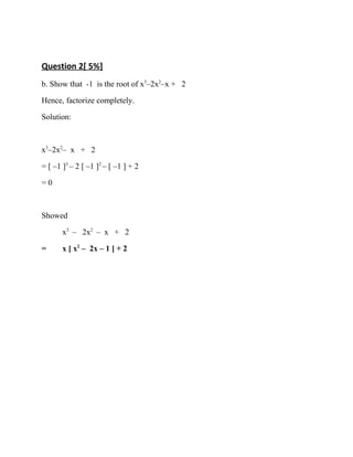 Question 2[ 5%]
b. Show that -1 is the root of x3
–2x2
–x + 2
Hence, factorize completely.
Solution:
x3
–2x2
– x + 2
= [ –1 ]3
– 2 [ –1 ]2
– [ –1 ] + 2
= 0
Showed
x3
– 2x2
– x + 2
= x [ x2
– 2x – 1 ] + 2
 