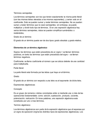 Términos semejantes 
Los términos semejantes son los que tienen exactamente la misma parte literal 
(con las mismas letras elevadas a los mismos exponentes), y varían solo en el 
coeficiente. Solo se pueden sumar y restar términos semejantes. No se pueden 
sumar y restar términos que no sean semejantes; sin embargo, se puede 
multiplicar y dividir todo tipo de términos. Si en una expresión algebraica hay 
varios términos semejantes, éstos se pueden simplificar sumándolos o 
restándolos. 
Grado de un término 
El grado de un término puede ser de dos tipos: grado absoluto y grado relativo. 
Elementos de un término algebraico 
Signos: los términos que están precedidos de un signo + se llaman términos 
positivos, en tanto los términos que están precedidos del signo – se llaman 
términos negativos. 
Coeficiente: se llama coeficiente al número que se coloca delante de una cantidad 
para multiplicarla. 
Parte literal 
La parte literal esta formada por las letras que haya en el término. 
Grado 
El grado de un término con respecto a una letra es el exponente de dicha letra. 
Expresiones algebraicas 
Concepto 
Es un grupo de números o letras convidadas entre si mediante una o más de las 
operaciones fundamentales como: adición, sustracción, producto, cociente, 
potenciación, radicación. En toras palabras, una expresión algebraica esta 
constituida por uno o mas términos. 
Termino algebraico 
Los términos algebraicos son parte de la expresión algebraica que al separase por 
un signo de operación origina los distintos tipos de expresiones algebraicas. Los 
 