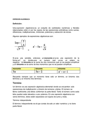 EXPRESION ALGEBRAICA 
Definición: 
Una expresión algebraica es un conjunto de cantidades numéricas y literales 
relacionadas entre sí por los signos de las operaciones aritméticas como sumas, 
diferencias, multiplicaciones, divisiones, potencias y extracción de raíces. 
Algunos ejemplos de expresiones algebraicas son: 
o 
Si x es una variable, entonces un monomio en x es una expresión de la 
forma axn, en donde a es un numero real y n es un entero no 
negativo. Un binomio es la suma de dos monomios que no se pueden simplificar 
y un trinomio es la suma de tres monomios que no se pueden simplificar. 
monomio binomio trinomio 
Recuerda siempre que un monomio tiene solo un término, un binomio dos 
términos y un trinomio tres términos. 
Término 
Un término es una expresión algebraica elemental donde se encuentran solo 
operaciones de multiplicación y división de números y letras. El número se 
llama coeficiente y las letras conforman la parte literal. Tanto el número como cada 
letra pueden estar elevados a una potencia. En una expresión algebraica con 
varios términos, éstos están separados con signos de suma y resta. 
Término independiente 
El término independiente es el que consta de solo un valor numérico y no tiene 
parte literal. 
 