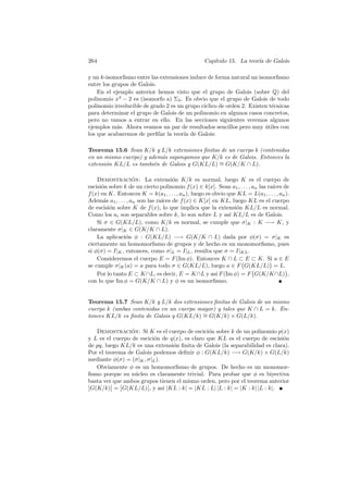 264 Cap´ıtulo 15. La teor´ıa de Galois 
y un k-isomorfismo entre las extensiones induce de forma natural un isomorfismo 
entre los grupos de Galois. 
En el ejemplo anterior hemos visto que el grupo de Galois (sobre Q) del 
polinomio x3 − 2 es (isomorfo a) Σ3. Es obvio que el grupo de Galois de todo 
polinomio irreducible de grado 2 es un grupo c´ıclico de orden 2. Existen t´ecnicas 
para determinar el grupo de Galois de un polinomio en algunos casos concretos, 
pero no vamos a entrar en ello. En las secciones siguientes veremos algunos 
ejemplos m´as. Ahora veamos un par de resultados sencillos pero muy ´utiles con 
los que acabaremos de perfilar la teor´ıa de Galois: 
Teorema 15.6 Sean K/k y L/k extensiones finitas de un cuerpo k (contenidas 
en un mismo cuerpo) y adem´as supongamos que K/k es de Galois. Entonces la 
extensi´on KL/L es tambi´en de Galois y G(KL/L) ∼= G(K/K ∩ L). 
Demostraci´on: La extensi´on K/k es normal, luego K es el cuerpo de 
escisi´on sobre k de un cierto polinomio f(x) ∈ k[x]. Sean a1, . . . , an las ra´ıces de 
f(x) en K. Entonces K = k(a1, . . . , an), luego es obvio que KL = L(a1, . . . , an). 
Adem´as a1, . . . , an son las ra´ıces de f(x) ∈ K[x] en KL, luego KL es el cuerpo 
de escisi´on sobre K de f(x), lo que implica que la extensi´on KL/L es normal. 
Como los ai son separables sobre k, lo son sobre L y as´ı KL/L es de Galois. 
Si σ ∈ G(KL/L), como K/k es normal, se cumple que σ|K : K −→ K, y 
claramente σ|K ∈ G(K/K ∩ L). 
La aplicaci´on φ : G(KL/L) −→ G(K/K ∩ L) dada por φ(σ) = σ|K es 
ciertamente un homomorfismo de grupos y de hecho es un monomorfismo, pues 
si φ(σ) = I|K, entonces, como σ|L = I|L, resulta que σ = I|KL. 
Consideremos el cuerpo E = F(Im φ). Entonces K ∩ L ⊂ E ⊂ K. Si a ∈ E 
se cumple σ|K(a) = a para todo σ ∈ G(KL/L), luego a ∈ F 
° 
G(KL/L) 
¢ 
= L. 
Por lo tanto E ⊂ K∩L, es decir, E = K∩L y as´ı F(Im φ) = F 
° 
G(K/K∩L) 
¢ 
, 
con lo que Im φ = G(K/K ∩ L) y φ es un isomorfismo. 
Teorema 15.7 Sean K/k y L/k dos extensiones finitas de Galois de un mismo 
cuerpo k (ambas contenidas en un cuerpo mayor) y tales que K ∩ L = k. En-tonces 
KL/k es finita de Galois y G(KL/k) ∼= G(K/k) × G(L/k). 
Demostraci´on: Si K es el cuerpo de escici´on sobre k de un polinomio p(x) 
y L es el cuerpo de escici´on de q(x), es claro que KL es el cuerpo de escisi´on 
de pq, luego KL/k es una extensi´on finita de Galois (la separabilidad es clara). 
Por el teorema de Galois podemos definir φ : G(KL/k) −→ G(K/k) × G(L/k) 
mediante φ(σ) = (σ|K, σ|L). 
Obviamente φ es un homomorfismo de grupos. De hecho es un monomor-fismo 
porque su n´ucleo es claramente trivial. Para probar que φ es biyectiva 
basta ver que ambos grupos tienen el mismo orden, pero por el teorema anterior ØØ 
G(K/k) 
ØØ 
= 
ØØ 
ØØ 
G(KL/L) 
, y as´ı |KL : k| = |KL : L| |L : k| = |K : k| |L : k|. 
 