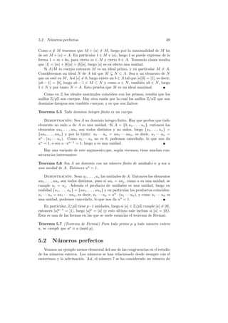 5.2. N´umeros perfectos 49 
Como a /∈ M tenemos que M + (a)6= M, luego por la maximalidad de M ha 
de ser M +(a) = A. En particular 1 ∈ M +(a), luego 1 se puede expresar de la 
forma 1 = m + ba, para cierto m ∈ M y cierto b ∈ A. Tomando clases resulta 
que [1] = [m] + [b][a] = [b][a], luego [a] es en efecto una unidad. 
Si A/M es cuerpo entonces M es un ideal primo, y en particular M6= A. 
Consideremos un ideal N de A tal que M √ N ⊂ A. Sea a un elemento de N 
que no est´e en M. As´ı [a]6= 0, luego existe un b ∈ A tal que [a][b] = [1], es decir, 
[ab − 1] = [0], luego ab − 1 ∈ M ⊂ N y como a ∈ N, tambi´en ab ∈ N, luego 
1 ∈ N y por tanto N = A. Esto prueba que M es un ideal maximal. 
Como en Z los ideales maximales coinciden con los primos, resulta que los 
anillos Z/pZ son cuerpos. Hay otra raz´on por la cual los anillos Z/nZ que son 
dominios ´ıntegros son tambi´en cuerpos, y es que son finitos: 
Teorema 5.5 Todo dominio ´ıntegro finito es un cuerpo. 
Demostraci´on: Sea A un dominio ´ıntegro finito. Hay que probar que todo 
elemento no nulo u de A es una unidad. Si A = {0, u1, . . . , un}, entonces los 
elementos uu1, . . . , uun son todos distintos y no nulos, luego {u1, . . . , un} = 
{uu1, . . . , uun} y por lo tanto: u1 · · · un = uu1 · · · uun, es decir, u1 · · · un = 
un · (u1 · · · un). Como u1 · · · un no es 0, podemos cancelarlo, lo que nos da 
un = 1, o sea u · un−1 = 1, luego u es una unidad. 
Hay una variante de este argumento que, seg´un veremos, tiene muchas con-secuencias 
interesantes: 
Teorema 5.6 Sea A un dominio con un n´umero finito de unidades n y sea u 
una unidad de A. Entonces un = 1. 
Demostraci´on: Sean u1, . . . , un las unidades de A. Entonces los elementos 
uu1, . . . , uun son todos distintos, pues si uui = uuj , como u es una unidad, se 
cumple ui = uj . Adem´as el producto de unidades es una unidad, luego en 
realidad {u1, . . . , un} = {uu1, . . . , uun} y en particular los productos coinciden: 
u1 · · · un = uu1 · · · uun, es decir, u1 · · · un = un · (u1 · · · un), y como u1 · · · un es 
una unidad, podemos cancelarlo, lo que nos da un = 1. 
En particular, Z/pZ tiene p−1 unidades, luego si [a] ∈ Z/pZ cumple [a]6= [0], 
entonces [a]p−1 = [1], luego [a]p = [a] (y esto ´ultimo vale incluso si [a] = [0]). 
´Esta es una de las formas en las que se suele enunciar el teorema de Fermat: 
Teorema 5.7 (Teorema de Fermat) Para todo primo p y todo n´umero entero 
a, se cumple que ap ≡ a (m´od p). 
5.2 N´umeros perfectos 
Veamos un ejemplo menos elemental del uso de las congruencias en el estudio 
de los n´umeros enteros. Los n´umeros se han relacionado desde siempre con el 
esoterismo y la adivinaci´on. As´ı, el n´umero 7 se ha considerado un n´umero de 
 