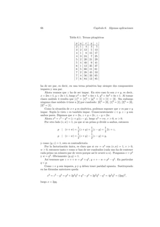 66 Cap´ıtulo 6. Algunas aplicaciones 
Tabla 6.1: Ternas pitag´oricas 
p q x y z 
2 1 4 3 5 
3 2 12 5 13 
4 1 8 15 17 
4 3 24 7 25 
5 2 20 21 29 
5 4 40 9 41 
6 1 12 35 37 
6 5 60 11 61 
7 2 28 45 53 
7 4 56 33 65 
7 6 84 13 85 
ha de ser par, es decir, en una terna primitiva hay siempre dos componentes 
impares y una par. 
Ahora veamos que z ha de ser impar. En otro caso lo son x e y, es decir, 
x = 2m+1, y = 2n+1, luego x2 = 4m2 +4m+1, y2 = 4n2 +4n+1. Al tomar 
clases m´odulo 4 resulta que [z]2 = [x]2 + [y]2 = [1] + [1] = [2]. Sin embargo 
ninguna clase m´odulo 4 tiene a [2] por cuadrado: [0]2 = [0], [1]2 = [1], [2]2 = [0], 
[3]2 = [1]. 
Como la situaci´on de x e y es sim´etrica, podemos suponer que x es par e y 
impar. Seg´un lo visto z es tambi´en impar. Consecuentemente z + y, z − y son 
ambos pares. Digamos que x = 2u, z + y = 2v, z − y = 2w. 
Ahora x2 = z2 − y2 = (z + y)(z − y), luego u2 = vw, v > 0, w > 0. 
Por otro lado (v,w) = 1, ya que si un primo p divide a ambos, entonces 
p | (v + w) = 
1 
2 
(z + y) + 
1 
2 
(z − y) = 
1 
2 
2z = z, 
p | (v − w) = 
1 
2 
(z + y) − 
1 
2 
(z − y) = y, 
y como (y, z) = 1, esto es contradictorio. 
Por la factorizaci´on ´unica, es claro que si vw = u2 con (v,w) = 1, v > 0, 
w > 0, entonces tanto v como w han de ser cuadrados (cada uno ha de contener 
cada primo un n´umero par de veces porque as´ı le ocurre a u). Pongamos v = p2 
y w = q2. Obviamente (p, q) = 1. 
As´ı tenemos que z = v + w = p2 + q2, y = v − w = p2 − q2. En particular 
q < p. 
Como z e y son impares, p y q deben tener paridad opuesta. Sustituyendo 
en las f´ormulas anteriores queda 
x2 = z2 − y2 = p4 + 2p2q2 + q4 − p4 + 2p2q2 − q4 = 4p2q2 = (2pq)2, 
luego x = 2pq. 
 