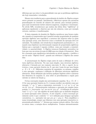 10 Cap´ıtulo 1. No¸c˜oes B´asicas da ´Algebra
diferen¸ca que nos resta ´e a da generalidade com que os problemas alg´ebricos
s˜ao hoje enunciados e estudados.
Mesmo esta tendˆencia para a generaliza¸c˜ao do ˆambito da ´Algebra sempre
esteve presente no passado. Inicialmente, reﬂectiu-se apenas nas sucessivas
generaliza¸c˜oes do conceito de n´umero (de natural, para racional positivo,
para mais recentemente incluir n´umeros negativos, complexos e irracionais).
No s´eculo XIX, reconheceu-se que muitas das ideias ditas “alg´ebricas” se
aplicavam igualmente a objectos que n˜ao s˜ao n´umeros, como por exemplo
vectores, matrizes e transforma¸c˜oes.
`A lenta expans˜ao do dom´ınio da ´Algebra sucedeu-se uma brusca explo-
s˜ao, quando se compreendeu que ´e poss´ıvel estudar propriedades de qualquer
opera¸c˜ao alg´ebrica sem especiﬁcar a natureza dos objectos sobre os quais
essa opera¸c˜ao actua, nem descrever como o resultado da opera¸c˜ao deve ser
calculado. Na realidade, este estudo faz-se simplesmente postulando (i.e., to-
mando como hip´otese) um determinado conjunto de propriedades alg´ebricas
b´asicas que a opera¸c˜ao ´e suposta veriﬁcar, como por exemplo a comutati-
vidade e a associatividade. A ´Algebra tornou-se ﬁnalmente axiom´atica (se
bem que com um atraso de mais de 2000 anos em rela¸c˜ao `a Geometria). Esta
foi a inova¸c˜ao mais signiﬁcativa introduzida no s´eculo passado, e justiﬁca o
uso do nome “´Algebra Geral”, quando nos referimos `a ´Algebra dos nossos
dias.
A axiomatiza¸c˜ao da ´Algebra exigiu antes do mais a deﬁni¸c˜ao de estru-
turas alg´ebricas abstractas. No caso mais simples, uma estrutura alg´ebrica
abstracta ´e formada por um conjunto n˜ao-vazio X, dito o suporte da es-
trutura, e uma opera¸c˜ao bin´aria em X, que n˜ao ´e mais do que uma fun¸c˜ao
µ : X × X → X. Diferentes conjuntos de suposi¸c˜oes, ou axiomas, exigidos
a esta opera¸c˜ao, conduzem `a deﬁni¸c˜ao de diferentes estruturas alg´ebricas
abstractas. Estas deﬁni¸c˜oes n˜ao incluem qualquer hip´otese sobre a natureza
dos elementos do conjunto X, nem sobre os procedimentos a seguir para
calcular os valores da fun¸c˜ao µ.
Certas conven¸c˜oes simples s˜ao universalmente seguidas. Se µ : X ×X →
X for uma opera¸c˜ao bin´aria em X, ´e comum escolher um s´ımbolo como por
exemplo “+” ou “∗” para a representar, escrevendo “x + y” ou “x ∗ y” em
vez de “µ(x, y)”. Frequentemente indicamos a opera¸c˜ao por simples justa-
posi¸c˜ao, i.e., escrevemos “xy” em vez de “µ(x, y)”. A utiliza¸c˜ao de nota¸c˜oes
como “x + y” e “xy” n˜ao signiﬁca de modo algum que os s´ımbolos designem
as usuais opera¸c˜oes sobre n´umeros. A este respeito, a ´unica conven¸c˜ao ge-
ralmente aceite ´e que o s´ımbolo “+” s´o ´e utilizado para designar opera¸c˜oes
comutativas, i.e., opera¸c˜oes tais que µ(x, y) = µ(y, x). Para simpliﬁcar a
nossa terminologia, sempre que lidarmos com uma opera¸c˜ao comutativa re-
presentada pelo s´ımbolo “+” diremos que usamos nota¸c˜ao aditiva. Em todos
os outros casos, a nota¸c˜ao diz-se multiplicativa. Usamos sistematicamente
 