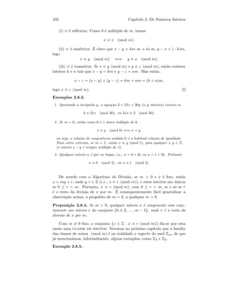102 Cap´ıtulo 2. Os N´umeros Inteiros
(i) ≡ ´e reﬂexiva: Como 0 ´e m´ultiplo de m, temos
x ≡ x (mod m).
(ii) ≡ ´e sim´etrica: ´E claro que x − y = km se, e s´o se, y − x = (−k)m,
logo
x ≡ y (mod m) ⇐⇒ y ≡ x (mod m).
(iii) ≡ ´e transitiva: Se x ≡ y (mod m) e y ≡ z (mod m), ent˜ao existem
inteiros k e n tais que x − y = km e y − z = nm. Mas ent˜ao,
x − z = (x − y) + (y − z) = km + nm = (k + n)m,
logo x ≡ z (mod m).
Exemplos 2.8.3.
1. Ignorando a inc´ognita y, a equa¸c˜ao 3 = 21x + 30y (x, y inteiros) escreve-se
3 ≡ 21x (mod 30), ou 21x ≡ 3 (mod 30).
2. Se m = 0, ent˜ao como 0 ´e o ´unico m´ultiplo de 0,
x ≡ y (mod 0) ⇐⇒ x = y,
ou seja, a rela¸c˜ao de congruˆencia m´odulo 0 ´e a habitual rela¸c˜ao de igualdade.
Num outro extremo, se m = 1, ent˜ao x ≡ y (mod 1), para qualquer x, y ∈ Z
(o inteiro x − y ´e sempre m´ultiplo de 1).
3. Qualquer inteiro n ´e par ou ´ımpar, i.e., n = 0 + 2k ou n = 1 + 2k. Portanto
n ≡ 0 (mod 2), ou n ≡ 1 (mod 2).
De acordo com o Algoritmo de Divis˜ao, se m  0 e x ´e ﬁxo, ent˜ao
x = mq + r, onde q, r ∈ Z (i.e., x ≡ r (mod m)), e estes inteiros s˜ao ´unicos
se 0 ≤ r  m. Portanto, x ≡ r (mod m), com 0 ≤ r  m, se e s´o se r
´e o resto da divis˜ao de x por m. ´E consequentemente f´acil generalizar a
observa¸c˜ao acima, a prop´osito de m = 2, a qualquer m  0.
Proposi¸c˜ao 2.8.4. Se m  0, qualquer inteiro x ´e congruente com exac-
tamente um inteiro r do conjunto {0, 1, 2, . . . , m − 1}, onde r ´e o resto da
divis˜ao de x por m.
Com m = 0 ﬁxo, o conjunto {x ∈ Z : x ≡ r (mod m)} diz-se por esta
raz˜ao uma classe de restos. Veremos no pr´oximo cap´ıtulo que a fam´ılia
das classes de restos (mod m) ´e na realidade o suporte do anel Zm, de que
j´a mencion´amos, informalmente, alguns exemplos, como Z2 e Z3.
Exemplo 2.8.5.
 