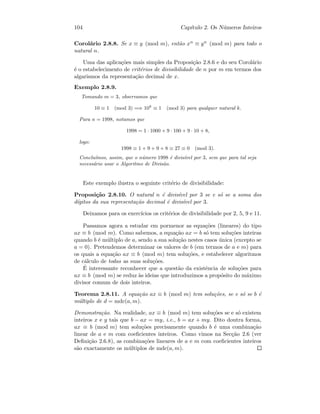 104 Cap´ıtulo 2. Os N´umeros Inteiros
Corol´ario 2.8.8. Se x ≡ y (mod m), ent˜ao xn ≡ yn (mod m) para todo o
natural n.
Uma das aplica¸c˜oes mais simples da Proposi¸c˜ao 2.8.6 e do seu Corol´ario
´e o estabelecimento de crit´erios de divisibilidade de n por m em termos dos
algarismos da representa¸c˜ao decimal de x.
Exemplo 2.8.9.
Tomando m = 3, observamos que
10 ≡ 1 (mod 3) =⇒ 10k
≡ 1 (mod 3) para qualquer natural k.
Para n = 1998, notamos que
1998 = 1 · 1000 + 9 · 100 + 9 · 10 + 8,
logo:
1998 ≡ 1 + 9 + 9 + 8 ≡ 27 ≡ 0 (mod 3).
Conclu´ımos, assim, que o n´umero 1998 ´e divis´ıvel por 3, sem que para tal seja
necess´ario usar o Algoritmo de Divis˜ao.
Este exemplo ilustra o seguinte crit´erio de divisibilidade:
Proposi¸c˜ao 2.8.10. O natural n ´e divis´ıvel por 3 se e s´o se a soma dos
d´ıgitos da sua representa¸c˜ao decimal ´e divis´ıvel por 3.
Deixamos para os exerc´ıcios os crit´erios de divisibilidade por 2, 5, 9 e 11.
Passamos agora a estudar em pormenor as equa¸c˜oes (lineares) do tipo
ax ≡ b (mod m). Como sabemos, a equa¸c˜ao ax = b s´o tem solu¸c˜oes inteiras
quando b ´e m´ultiplo de a, sendo a sua solu¸c˜ao nestes casos ´unica (excepto se
a = 0). Pretendemos determinar os valores de b (em termos de a e m) para
os quais a equa¸c˜ao ax ≡ b (mod m) tem solu¸c˜oes, e estabelecer algoritmos
de c´alculo de todas as suas solu¸c˜oes.
´E interessante reconhecer que a quest˜ao da existˆencia de solu¸c˜oes para
ax ≡ b (mod m) se reduz `as ideias que introduzimos a prop´osito do m´aximo
divisor comum de dois inteiros.
Teorema 2.8.11. A equa¸c˜ao ax ≡ b (mod m) tem solu¸c˜oes, se e s´o se b ´e
m´ultiplo de d = mdc(a, m).
Demonstra¸c˜ao. Na realidade, ax ≡ b (mod m) tem solu¸c˜oes se e s´o existem
inteiros x e y tais que b − ax = my, i.e., b = ax + my. Dito doutra forma,
ax ≡ b (mod m) tem solu¸c˜oes precisamente quando b ´e uma combina¸c˜ao
linear de a e m com coeﬁcientes inteiros. Como vimos na Sec¸c˜ao 2.6 (ver
Deﬁni¸c˜ao 2.6.8), as combina¸c˜oes lineares de a e m com coeﬁcientes inteiros
s˜ao exactamente os m´ultiplos de mdc(a, m).
 