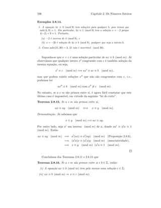 106 Cap´ıtulo 2. Os N´umeros Inteiros
Exemplos 2.8.14.
1. A equa¸c˜ao 4x ≡ b (mod 9) tem solu¸c˜oes para qualquer b, pois vemos que
mdc(4, 9) = 1. Em particular, 4x ≡ 1 (mod 9) tem a solu¸c˜ao x = −2 porque
4(−2) + 9 = 1. Portanto,
(a) −2 ´e inverso de 4 (mod 9), e
(b) x = −2b ´e solu¸c˜ao de 4x ≡ b (mod 9), qualquer que seja o inteiro b.
2. Como mdc(21, 30) = 3, 21 n˜ao ´e invert´ıvel (mod 30).
Suponha-se que x = c ´e uma solu¸c˜ao particular de ax ≡ b (mod m). J´a
observ´amos que qualquer inteiro x congruente com c ´e tamb´em solu¸c˜ao da
mesma equa¸c˜ao, ou seja,
x ≡ c (mod m) =⇒ ax ≡ ac ≡ b (mod m),
mas que podem existir solu¸c˜oes x que n˜ao s˜ao congruentes com c, i.e.,
podemos ter
ax ≡ b (mod m) com x ≡ c (mod m).
No entanto, se a e m s˜ao primos entre si, ´e agora f´acil constatar que este
´ultimo caso ´e imposs´ıvel, em virtude da seguinte “lei do corte”.
Teorema 2.8.15. Se a e m s˜ao primos entre si,
ax ≡ ay (mod m) ⇐⇒ x ≡ y (mod m).
Demonstra¸c˜ao. J´a sabemos que
x ≡ y (mod m) =⇒ ax ≡ ay.
Por outro lado, seja a um inverso (mod m) de a, donde aa ≡ a a ≡ 1
(mod m). Ent˜ao
ax ≡ ay (mod m) =⇒ a (ax) ≡ a (ay) (mod m) (Proposi¸c˜ao 2.8.6),
=⇒ (a a)x ≡ (a a)y (mod m) (associatividade),
=⇒ x ≡ y (mod m) (a a ≡ 1 (mod m).
Conclu´ımos dos Teoremas 2.8.11 e 2.8.15 que
Teorema 2.8.16. Se a e m s˜ao primos entre si e b ∈ Z, ent˜ao:
(i) A equa¸c˜ao ax ≡ b (mod m) tem pelo menos uma solu¸c˜ao c ∈ Z;
(ii) ax ≡ b (mod m) ⇒ x ≡ c (mod m).
 