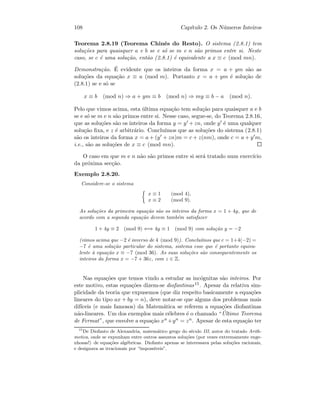 108 Cap´ıtulo 2. Os N´umeros Inteiros
Teorema 2.8.19 (Teorema Chinˆes do Resto). O sistema (2.8.1) tem
solu¸c˜oes para quaisquer a e b se e s´o se m e n s˜ao primos entre si. Neste
caso, se c ´e uma solu¸c˜ao, ent˜ao (2.8.1) ´e equivalente a x ≡ c (mod mn).
Demonstra¸c˜ao. ´E evidente que os inteiros da forma x = a + ym s˜ao as
solu¸c˜oes da equa¸c˜ao x ≡ a (mod m). Portanto x = a + ym ´e solu¸c˜ao de
(2.8.1) se e s´o se
x ≡ b (mod n) ⇒ a + ym ≡ b (mod n) ⇒ my ≡ b − a (mod n).
Pelo que vimos acima, esta ´ultima equa¸c˜ao tem solu¸c˜ao para quaisquer a e b
se e s´o se m e n s˜ao primos entre si. Nesse caso, segue-se, do Teorema 2.8.16,
que as solu¸c˜oes s˜ao os inteiros da forma y = y +zn, onde y ´e uma qualquer
solu¸c˜ao ﬁxa, e z ´e arbitr´ario. Conclu´ımos que as solu¸c˜oes do sistema (2.8.1)
s˜ao os inteiros da forma x = a + (y + zn)m = c + z(nm), onde c = a + y m,
i.e., s˜ao as solu¸c˜oes de x ≡ c (mod mn).
O caso em que m e n n˜ao s˜ao primos entre si ser´a tratado num exerc´ıcio
da pr´oxima sec¸c˜ao.
Exemplo 2.8.20.
Considere-se o sistema
x ≡ 1 (mod 4),
x ≡ 2 (mod 9).
As solu¸c˜oes da primeira equa¸c˜ao s˜ao os inteiros da forma x = 1 + 4y, que de
acordo com a segunda equa¸c˜ao devem tamb´em satisfazer
1 + 4y ≡ 2 (mod 9) ⇐⇒ 4y ≡ 1 (mod 9) com solu¸c˜ao y = −2
(vimos acima que −2 ´e inverso de 4 (mod 9)). Conclu´ımos que c = 1+4(−2) =
−7 ´e uma solu¸c˜ao particular do sistema, sistema esse que ´e portanto equiva-
lente `a equa¸c˜ao x ≡ −7 (mod 36). As suas solu¸c˜oes s˜ao consequentemente os
inteiros da forma x = −7 + 36z, com z ∈ Z.
Nas equa¸c˜oes que temos vindo a estudar as inc´ognitas s˜ao inteiros. Por
este motivo, estas equa¸c˜oes dizem-se diofantinas15. Apesar da relativa sim-
plicidade da teoria que expusemos (que diz respeito basicamente a equa¸c˜oes
lineares do tipo ax + by = n), deve notar-se que alguns dos problemas mais
dif´ıceis (e mais famosos) da Matem´atica se referem a equa¸c˜oes diofantinas
n˜ao-lineares. Um dos exemplos mais c´elebres ´e o chamado “ ´Ultimo Teorema
de Fermat”, que envolve a equa¸c˜ao xn +yn = zn. Apesar de esta equa¸c˜ao ter
15
De Diofanto de Alexandria, matem´atico grego do s´eculo III, autor do tratado Arith-
metica, onde se expunham entre outros assuntos solu¸c˜oes (por vezes extremamente enge-
nhosas!) de equa¸c˜oes alg´ebricas. Diofanto apenas se interessava pelas solu¸c˜oes racionais,
e designava as irracionais por “imposs´ıveis”.
 