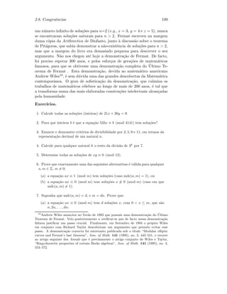 2.8. Congruˆencias 109
um n´umero inﬁnito de solu¸c˜oes para n=2 (e.g., x = 3, y = 4 e z = 5), nunca
se encontraram solu¸c˜oes naturais para n  2. Fermat escreveu na margem
duma c´opia da Arithmetica de Diofanto, junto `a discuss˜ao sobre o teorema
de Pit´agoras, que sabia demonstrar a n˜ao-existˆencia de solu¸c˜oes para n  2,
mas que a margem do livro era demasiado pequena para descrever o seu
argumento. N˜ao nos chegou at´e hoje a demonstra¸c˜ao de Fermat. De facto,
foi preciso esperar 300 anos, e pelos esfor¸cos de gera¸c˜oes de matem´aticos
famosos, para que se obtivesse uma demonstra¸c˜ao completa do ´Ultimo Te-
orema de Fermat . Esta demonstra¸c˜ao, devida ao matem´atico americano
Andrew Wiles16, ´e sem d´uvida uma das grandes descobertas da Matem´atica
contemporˆanea. O grau de soﬁstica¸c˜ao da demonstra¸c˜ao, que culmina os
trabalhos de matem´aticos c´elebres ao longo de mais de 200 anos, ´e tal que
a transforma numa das mais elaboradas constru¸c˜oes intelectuais alcan¸cadas
pela humanidade.
Exerc´ıcios.
1. Calcule todas as solu¸c˜oes (inteiras) de 21x + 30y = 9.
2. Para que inteiros b ´e que a equa¸c˜ao 533x ≡ b (mod 4141) tem solu¸c˜oes?
3. Enuncie e demonstre crit´erios de divisibilidade por 2, 5, 9 e 11, em termos da
representa¸c˜ao decimal de um natural n.
4. Calcule para qualquer natural k o resto da divis˜ao de 3k
por 7.
5. Determine todas as solu¸c˜oes de xy ≡ 0 (mod 12).
6. Prove que exactamente uma das seguintes alternativas ´e v´alida para qualquer
a, m ∈ Z, m = 0:
(a) a equa¸c˜ao ax ≡ 1 (mod m) tem solu¸c˜oes (caso mdc(a, m) = 1), ou
(b) a equa¸c˜ao ax ≡ 0 (mod m) tem solu¸c˜oes x ≡ 0 (mod m) (caso em que
mdc(a, m) = 1).
7. Suponha que mdc(a, m) = d, e m = dn. Prove que:
(a) a equa¸c˜ao ax ≡ 0 (mod m) tem d solu¸c˜oes x, com 0  x ≤ m, que s˜ao
n, 2n, . . ., dn;
16
Andrew Wiles anunciou no Ver˜ao de 1993 que possu´ıa uma demonstra¸c˜ao do ´Ultimo
Teorema de Fermat. Veio posteriormente a veriﬁcar-se que de facto nessa demonstra¸c˜ao
faltava justiﬁcar um passo crucial. Finalmente, em Setembro de 1994 o pr´oprio Wiles
em conjunto com Richard Taylor descobriram um argumento que permite evitar esse
passo. A demonstra¸c˜ao correcta foi entretanto publicada sob o t´ıtulo “Modular elliptic
curves and Fermat’s last theorem”, Ann. of Math. 141 (1995), no. 3, 443–551, e recorre
ao artigo seguinte dos Annals que ´e precisamente o artigo conjunto de Wiles e Taylor,
“Ring-theoretic properties of certain Hecke algebras”, Ann. of Math. 141 (1995), no. 3,
553–572.
 