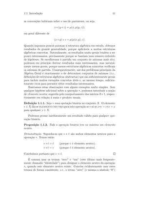 1.1. Introdu¸c˜ao 11
as conven¸c˜oes habituais sobre o uso de parˆenteses, ou seja,
x ∗ (y ∗ z) = µ(x, µ(y, z)),
em geral diferente de
(x ∗ y) ∗ z = µ(µ(x, y), z).
Quando impomos poucos axiomas `a estrutura alg´ebrica em estudo, obtemos
resultados de grande generalidade, porque aplic´aveis a muitas estruturas
alg´ebricas concretas. Naturalmente, os resultados muito gerais tendem a ser
pouco interessantes, precisamente porque se baseiam num n´umero reduzido
de hip´oteses. Se escolhermos `a partida um conjunto de axiomas mais rico,
podemos em princ´ıpio derivar resultados mais interessantes, mas natural-
mente menos gerais, porque menos estruturas alg´ebricas concretas veriﬁcam
os axiomas de partida. Consequentemente, um dos problemas principais da
´Algebra Geral ´e exactamente o de determinar conjuntos de axiomas (i.e.,
deﬁni¸c˜oes de estruturas alg´ebricas abstractas) que s˜ao suﬁcientemente gerais
para incluir muitos exemplos concretos ´uteis e, ao mesmo tempo, suﬁcien-
temente ricos para permitir obter resultados interessantes.
Ilustramos estas observa¸c˜oes com alguns exemplos muito simples. Sem
qualquer hip´otese adicional sobre a opera¸c˜ao ∗, podemos introduzir a no¸c˜ao
de elemento neutro, sugerida pelo comportamento dos inteiros 0 e 1, respec-
tivamente em rela¸c˜ao `a soma e produto usuais.
Deﬁni¸c˜ao 1.1.1. Seja ∗ uma opera¸c˜ao bin´aria no conjunto X. O elemento
e ∈ X diz-se elemento neutro para esta opera¸c˜ao se e s´o se x∗e = e∗x = x
para qualquer x ∈ X.
Podemos provar imediatamente um resultado v´alido para qualquer ope-
ra¸c˜ao bin´aria.
Proposi¸c˜ao 1.1.2. Toda a opera¸c˜ao bin´aria tem no m´aximo um elemento
neutro.
Demonstra¸c˜ao. Suponha-se que e e ˜e s˜ao ambos elementos neutros para a
opera¸c˜ao ∗. Temos ent˜ao
e ∗ ˜e = ˜e (porque e ´e elemento neutro),
e ∗ ˜e = e (porque ˜e ´e elemento neutro).
Conclu´ımos portanto que e = ˜e.
´E comum usar os termos “zero” e “um” (este ´ultimo mais frequente-
mente chamado “identidade”) para designar o elemento neutro da opera¸c˜ao
∗, quando este elemento neutro existe. Conv´em evidentemente usar estes
termos de forma consistente, i.e., o termo “zero” (e mesmo o s´ımbolo “0”)
 