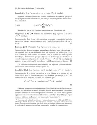 2.9. Factoriza¸c˜ao Prima e Criptograﬁa 111
Lema 2.9.1. Se p ´e primo e 0  k  p, ent˜ao Cp
k ≡ 0 (mod p).
Supomos tamb´em conhecida a f´ormula do bin´omio de Newton, que pode
em qualquer caso ser demonstrada por indu¸c˜ao em qualquer anel comutativo.
Esta f´ormula ´e
(2.9.1) (a + b)n
=
n
k=0
Cn
k ak
bn−k
.
No caso em que n = p ´e primo, conclu´ımos sem diﬁculdade que
Proposi¸c˜ao 2.9.2 (“A f´ormula do caloiro”). Se p ´e primo, (a + b)p ≡
ap + bp (mod p).
Demonstra¸c˜ao. Pelo Lema 2.9.1, os ´unicos termos da expans˜ao do bin´omio
que podem n˜ao ser congruentes com zero (mod p) correspondem a k = 0 e
k = n.
Teorema 2.9.3 (Fermat). Se p ´e primo, ap ≡ a (mod p).
Demonstra¸c˜ao. Provaremos este resultado por indu¸c˜ao em a. O resultado ´e
´obvio para a = 0. Se for verdadeiro para um inteiro a ≥ 0, temos (a + 1)p ≡
ap + 1 (mod p), pela f´ormula do caloiro, e ap ≡ a (mod p), pela hip´otese
de indu¸c˜ao. Conclu´ımos que (a + 1)p ≡ a + 1 (mod p), e o resultado ´e
verdadeiro para qualquer inteiro a ≥ 0. Como (−1)p ≡ (−1) (mod p) para
qualquer primo p (porquˆe?), o resultado ´e v´alido para qualquer inteiro.
Um corol´ario interessante deste teorema ´e o seguinte, que descreve ex-
plicitamente como calcular inversos (mod p).
Corol´ario 2.9.4. Se p ´e primo e a ≡ 0 (mod p), ent˜ao ap−1 ≡ 1 (mod p).
Demonstra¸c˜ao. ´E evidente que mdc(a, p) = p (donde a ≡ 0 (mod p)) ou
ent˜ao mdc(a, p) = 1. Temos portanto e por hip´otese que mdc(a, p) = 1. De
acordo com a lei do corte, obtemos, do teorema, que
ap
= ap−1
a ≡ a (mod p) =⇒ ap−1
≡ 1 (mod p).
Podemos agora expor um mecanismo de codiﬁca¸c˜ao particularmente as-
tucioso, do tipo a que se chama de chave p´ublica. Esta express˜ao ´e utilizada
porque o processo de codiﬁca¸c˜ao pode ser conhecido por todos, sendo apenas
o processo de descodiﬁca¸c˜ao mantido secreto. Este tipo de codiﬁca¸c˜ao ´e por
exemplo utilizado na Internet em transac¸c˜oes ﬁnanceiras17.
17
O sistema mais utilizado na Internet ´e o chamado sistema de codiﬁca¸c˜ao RSA (des-
coberto por Rivest, Shamir e Adleman) ou suas variantes. Este ´e um sistema de chave
p´ublica, como o que descrevemos, que inclui ainda um esquema simples (mas engenhoso)
de veriﬁca¸c˜ao de assinatura, crucial nas comunica¸c˜oes privadas via canais p´ublicos.
 