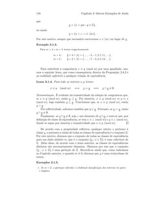 116 Cap´ıtulo 3. Outros Exemplos de An´eis
que
x = {x + ym : y ∈ Z},
ou ainda
x = {x + z : z ∈ m }.
Por este motivo, sempre que necess´ario escrevemos x + m em lugar de x.
Exemplo 3.1.3.
Para m = 4 e m = 5 temos respectivamente
m = 4 : 3 = 3 + 4 = {. . . , −5, −1, 3, 7, 11, . . .},
m = 5 : 3 = 3 + 5 = {. . . , −7, −2, 3, 8, 13, . . .}.
Para substituir a congruˆencia x ≡ y (mod m) por uma igualdade, usa-
mos o seguinte lema, que como consequˆencia directa da Proposi¸c˜ao 2.8.2 ´e
na realidade aplic´avel a qualquer rela¸c˜ao de equivalˆencia.
Lema 3.1.4. Para todo os inteiros x, y temos:
x ≡ y (mod m) ⇐⇒ x = y ⇐⇒ x ∩ y = ∅.
Demonstra¸c˜ao. ´E evidente da transitividade da rela¸c˜ao de congruˆencia que,
se x ≡ y (mod m), ent˜ao x ⊇ y. Por simetria, x ≡ y (mod m) ⇔ y ≡ x
(mod m), logo tamb´em x ⊆ y. Conclu´ımos que, se x ≡ y (mod m), ent˜ao
x = y.
Por reﬂexividade, sabemos tamb´em que y ∈ y. Portanto, se x = y, ent˜ao
x ∩ y = ∅.
Finalmente, se x ∩ y = ∅, seja z um elemento de x∩ y, e note-se que, por
deﬁni¸c˜ao de classe de equivalˆencia, se tem x ≡ z (mod m) e y ≡ z (mod m),
donde se segue por simetria e transitividade que x ≡ y (mod m).
De acordo com a propriedade reﬂexiva, qualquer inteiro x pertence `a
classe x, e portanto a uni˜ao de todas as classes de equivalˆencia ´e o conjunto Z.
Por este motivo, dizemos que o conjunto de todas as classes de equivalˆencia
para um dado m´odulo m, que ´e o conjunto {x : x ∈ Z}, ´e uma cobertura de
Z. Al´em disso, de acordo com o lema anterior, as classes de equivalˆencias
distintas s˜ao necessariamente disjuntas. Dizemos por isso que o conjunto
{x : x ∈ Z} ´e uma parti¸c˜ao de Z. Recorde-se ainda que, como indic´amos
no Cap´ıtulo anterior, e quando m = 0, dizemos que x ´e uma textscclasse de
restos.
Exemplos 3.1.5.
1. Se m = 2, a parti¸c˜ao referida ´e a habitual classiﬁca¸c˜ao dos inteiros em pares
e ´ımpares.
 