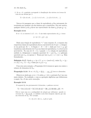 3.1. Os An´eis Zm 117
2. Se m = 3, a parti¸c˜ao corresponde `a classiﬁca¸c˜ao dos inteiros em termos do
resto da sua divis˜ao por 3:
Z = {0, ±3, ±6, . . .} ∪ {1, 1 ± 3, 1 ± 6, . . . } ∪ {2 ± 3, 2 ± 6, . . . }.
Note-se de passagem que a classe de equivalˆencia x ﬁca unicamente de-
terminada por qualquer um dos inteiros que a constituem. Por este motivo,
qualquer inteiro y em x diz-se um representante da classe x, j´a que y = x.
Exemplo 3.1.6.
Se m = 3, os inteiros 1, 4, 7, −2 e −5 s˜ao todos representantes de 1, e temos
1 = 4 = 7 = −2 = −5.
Dada uma rela¸c˜ao de equivalˆencia “∼” num conjunto X, o conjunto das
respectivas classes de equivalˆencia diz-se o quociente de X por ∼ e designa-
se em geral por X/ ∼. A fun¸c˜ao π : X → X/ ∼ dada por π(x) = x, que
transforma cada elemento de X na sua classe de equivalˆencia, ´e a aplicac¸˜ao
quociente. No caso de X = Z, e quando ∼ ´e a rela¸c˜ao de equivalˆencia
m´odulo m, designamos o conjunto quociente Z/ ∼ por Zm, e a aplica¸c˜ao
quociente por πm, ou apenas π. Temos por isso πm(x) = x + m = x. Mais
formalmente,
Deﬁni¸c˜ao 3.1.7. Sendo x = {y ∈ Z : y ≡ x (mod m)}, ent˜ao Zm = {x :
x ∈ Z}, e πm : Z → Zm ´e dada por πm(x) = x.
Com esta nova nota¸c˜ao, a Proposi¸c˜ao 2.8.4 resume-se agora em contar o
n´umero de elementos de Zm:
Proposi¸c˜ao 3.1.8. Se m  0, Zm = {0, 1, . . . , m − 1} tem m elementos.
Observe-se ainda que, se m = 0, ent˜ao x = {x}, e portanto Z0 ´e um con-
junto inﬁnito. Na realidade, e com as opera¸c˜oes alg´ebricas que deﬁniremos
a seguir, Z0 e Z s˜ao an´eis isomorfos.
Exemplo 3.1.9.
O conjunto Z6 tem precisamente 6 elementos, e podemos escrever
Z6 = {0, 1, 2, 3, 4, 5} = {6, 7, 8, 9, 10, 11} = {36, −5, 2, 63, 610, −19}, etc.
Note-se mais uma vez a ambiguidade da nota¸c˜ao que utilizamos: quando es-
crevemos Z4 = {0, 1, 2, 3}, os s´ımbolos nesta lista designam objectos que n˜ao
s˜ao elementos de Z6. Por exemplo,
2 + 4 = 2 + 6 i.e., π4(2) = π6(2).
 