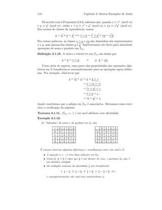 118 Cap´ıtulo 3. Outros Exemplos de An´eis
De acordo com a Proposi¸c˜ao 2.8.6, sabemos que, quando x ≡ x (mod m)
e y ≡ y (mod m), ent˜ao x + y ≡ x + y (mod m) e xy ≡ x y (mod m).
Em termos de classes de equivalˆencia, temos
x = x e y = y =⇒ x + y = x + y e xy = x y .
Por outras palavras, as classes x + y e xy n˜ao dependem dos representantes
x e y, mas apenas das classes x e y. Aproveitamos este facto para introduzir
opera¸c˜oes de soma e produto em Zm.
Deﬁni¸c˜ao 3.1.10. A soma e produto em Zm s˜ao dados por
x + y = x + y, e x · y = xy.
Como seria de esperar, uma parte das propriedades das opera¸c˜oes alg´e-
bricas em Z transferem-se automaticamente para as opera¸c˜oes agora deﬁni-
das. Por exemplo, observe-se que
x + (y + z) = x + y + z,
= x + (y + z),
= (x + y) + z,
= x + y + z,
= (x + y) + z,
donde conclu´ımos que a adi¸c˜ao em Zm ´e associativa. Deixamos como exer-
c´ıcio a veriﬁca¸c˜ao do seguinte
Teorema 3.1.11. (Zm, +, ·) ´e um anel abeliano com identidade.
Exemplo 3.1.12.
As “tabuadas“ da soma e do produto em Z4 s˜ao:
+ 0 1 2 3
0 0 1 2 3
1 1 2 3 0
2 2 3 0 1
3 3 0 1 2
· 0 1 2 3
0 0 0 0 0
1 0 1 2 3
2 0 2 0 2
3 0 3 2 1
´E curioso observar algumas diferen¸cas e semelhan¸cas entre este anel e Z:
• A equa¸c˜ao x = −x tem duas solu¸c˜oes em Z4;
• Como 2 · 2 = 0 ´e claro que 2 ´e um divisor de zero, e portanto Z4 n˜ao ´e
um dom´ınio integral;
• Os m´ultiplos naturais da identidade 1 s˜ao trivialmente
1 · 1 = 1, 2 · 1 = 2, 3 · 1 = 3, 4 · 1 = 4 = 0, etc.
e consequentemente este anel tem caracter´ıstica 4;
 