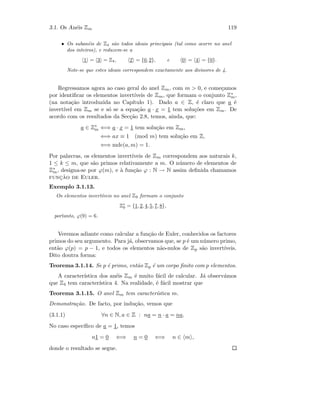 3.1. Os An´eis Zm 119
• Os suban´eis de Z4 s˜ao todos ideais principais (tal como ocorre no anel
dos inteiros), e reduzem-se a
1 = 3 = Z4, 2 = {0, 2}, e 0 = 4 = {0}.
Note-se que estes ideais correspondem exactamente aos divisores de 4.
Regressamos agora ao caso geral do anel Zm, com m  0, e come¸camos
por identiﬁcar os elementos invert´ıveis de Zm, que formam o conjunto Z∗
m,
(na nota¸c˜ao introduzida no Cap´ıtulo 1). Dado a ∈ Z, ´e claro que a ´e
invert´ıvel em Zm se e s´o se a equa¸c˜ao a · x = 1 tem solu¸c˜oes em Zm. De
acordo com os resultados da Sec¸c˜ao 2.8, temos, ainda, que:
a ∈ Z∗
m ⇐⇒ a · x = 1 tem solu¸c˜ao em Zm,
⇐⇒ ax ≡ 1 (mod m) tem solu¸c˜ao em Z,
⇐⇒ mdc(a, m) = 1.
Por palavras, os elementos invert´ıveis de Zm correspondem aos naturais k,
1 ≤ k ≤ m, que s˜ao primos relativamente a m. O n´umero de elementos de
Z∗
m, designa-se por ϕ(m), e `a fun¸c˜ao ϕ : N → N assim deﬁnida chamamos
func¸˜ao de Euler.
Exemplo 3.1.13.
Os elementos invert´ıveis no anel Z9 formam o conjunto
Z∗
9 = {1, 2, 4, 5, 7, 8},
portanto, ϕ(9) = 6.
Veremos adiante como calcular a fun¸c˜ao de Euler, conhecidos os factores
primos do seu argumento. Para j´a, observamos que, se p ´e um n´umero primo,
ent˜ao ϕ(p) = p − 1, e todos os elementos n˜ao-nulos de Zp s˜ao invert´ıveis.
Dito doutra forma:
Teorema 3.1.14. Se p ´e primo, ent˜ao Zp ´e um corpo ﬁnito com p elementos.
A caracter´ıstica dos an´eis Zm ´e muito f´acil de calcular. J´a observ´amos
que Z4 tem caracter´ıstica 4. Na realidade, ´e f´acil mostrar que
Teorema 3.1.15. O anel Zm tem caracter´ıstica m.
Demonstra¸c˜ao. De facto, por indu¸c˜ao, vemos que
(3.1.1) ∀n ∈ N, a ∈ Z : na = n · a = na.
No caso espec´ıﬁco de a = 1, temos
n1 = 0 ⇐⇒ n = 0 ⇐⇒ n ∈ m ,
donde o resultado se segue.
 