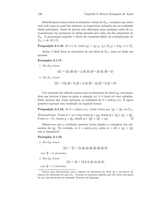 120 Cap´ıtulo 3. Outros Exemplos de An´eis
Identiﬁc´amos acima todos os suban´eis e ideais de Z4, e not´amos que neste
anel (tal como no anel dos inteiros) os respectivos suban´eis s˜ao na realidade
ideais principais. Antes de provar esta aﬁrma¸c˜ao para qualquer valor de m,
examinemos em pormenor os ideais gerados por cada um dos elementos de
Zm. A proposi¸c˜ao seguinte ´e ´obvia da comutatividade da multiplica¸c˜ao de
Zm, e de (3.1.1).
Proposi¸c˜ao 3.1.16. Se a ∈ Z, ent˜ao a = {a·n : n ∈ Zm} = {na : n ∈ Z}.
Assim, ´e f´acil listar os elementos de um ideal de Zm, uma vez dado um
gerador.
Exemplos 3.1.17.
1. Em Z40 temos:
15 = {15, 30, 45 = 5, 20, 35, 50 = 10, 25, 40 = 0}.
2. Em Z21 temos:
15 = {15, 30 = 9, 24 = 3, 18, 33 = 12, 27 = 6, 21 = 0}.
Um momento de reﬂex˜ao mostra que os elementos do ideal a correspon-
dem aos inteiros b para os quais a equa¸c˜ao ax ≡ b (mod m) tem solu¸c˜oes.
Estes inteiros s˜ao, como sabemos, os m´ultiplos de d = mdc(a, m). ´E agora
poss´ıvel exprimir este resultado na seguinte forma:
Proposi¸c˜ao 3.1.18. Se d = mdc(a, m), ent˜ao temos que a = d em Zm.
Demonstra¸c˜ao. Como d = ax+my, temos d = ax, donde d ∈ a e a ⊃ d .
Como a = dz, temos a = dz, donde a ∈ d , e d ⊃ a .
Observe-se que o resultado anterior torna simples a contagem dos ele-
mentos de a . Na verdade, se d = mdc(a, m), ent˜ao m = dk, e a = d
tem k elementos1.
Exemplos 3.1.19.
1. Em Z40 temos:
15 = 5 = {5, 10, 15, 20, 25, 30, 35, 0},
com 40
5 = 8 elementos.
2. Em Z21 temos
15 = 3 = {3, 6, 9, 12, 15, 18, 0},
com 21
3 = 7 elementos.
1
Vemos aqui directamente que o n´umero de elementos do ideal a ´e um factor do
n´umero de elementos do anel Zm. Veremos no pr´oximo cap´ıtulo que este facto n˜ao passa
de um caso particular do chamado Teorema de Lagrange.
 