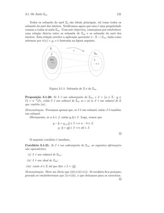 3.1. Os An´eis Zm 121
Todos os suban´eis do anel Z4 s˜ao ideais principais, tal como todos os
suban´eis do anel dos inteiros. Veriﬁcamos agora que esta ´e uma propriedade
comum a todos os an´eis Zm. Com este objectivo, come¸camos por estabelecer
uma rela¸c˜ao directa entre os suban´eis de Zm e os suban´eis do anel dos
inteiros. Esta rela¸c˜ao envolve a aplica¸c˜ao quociente π : Z → Zm, dada como
sabemos por π(x) = x, e ´e ilustrada na ﬁgura seguinte.
 
¡  £¢
¤
¥
¦¨§©
 
Figura 3.1.1: Suban´eis de Z e de Zm.
Proposi¸c˜ao 3.1.20. Se I ´e um subconjunto de Zm, e J = {a ∈ Z : a ∈
I} = π−1(I), ent˜ao I ´e um subanel de Zm se e s´o se J ´e um subanel de Z
que cont´em m .
Demonstra¸c˜ao. Provamos apenas que, se I ´e um subanel, ent˜ao J ´e tamb´em
um subanel.
Obviamente, se a, b ∈ J, ent˜ao a, b ∈ I. Logo, vemos que
a − b = a − b ∈ I =⇒ a − b ∈ J,
a · b = ab ∈ I =⇒ ab ∈ J.
O seguinte corol´ario ´e imediato.
Corol´ario 3.1.21. Se I ´e um subconjunto de Zm, as seguintes aﬁrma¸c˜oes
s˜ao equivalentes:
(i) I ´e um subanel de Zm;
(ii) I ´e um ideal de Zm;
(iii) existe d ∈ Z tal que d|m e I = d .
Demonstra¸c˜ao. Deve ser ´obvio que (iii)⇒(ii)⇒(i). O corol´ario ﬁca portanto
provado se estabelecermos que (i)⇒(iii), o que deixamos para os exerc´ıcios.
 