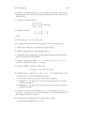 3.1. Os An´eis Zm 125
10. Qual ´e o cardinal de GL(n, Zp), se p ´e primo? (sugest˜ao: Note que as
linhas da matriz M ∈ GL(n, Zp), que s˜ao vectores de Zn
p , devem ser linearmente
independentes.)
11. Calcule a inversa da matriz


1 0 0
2 3 4
3 2 4

 ∈ GL(3, Z5).
12. Resolva o sistema
x + 2y = a
−3x + 3y = b
em Z5.
13. Prove que a = Zm se e s´o se a ∈ Z∗
m.
14. Conclua as demonstra¸c˜oes da Proposi¸c˜ao 3.1.20 e do Corol´ario 3.1.21.
15. Quais s˜ao os elementos e os geradores de 85 em Z204?
16. Quantos elementos tem o ideal 28, 52 em Z204?
17. Determine todos os ideais de Z30. Quais destes ideais s˜ao an´eis unit´arios, e
quais s˜ao as respectivas identidades?
18. Sendo p um n´umero primo, e n ∈ N, mostre que ϕ(pn
) = pn
− pn−1
.
sugest˜ao: Mostre que x ∈ Z∗
pn ⇐⇒ x ∈ p .
19. Calcule ϕ(3000). sugest˜ao: Mostre que
x ∈ Z∗
3000 ⇐⇒ x ∈ ( 2 ∪ 3 ∪ 5 ).
20. Suponha que d = mdc(a, m), m = dn, e φ : Zm → Zm ´e dada por φ(x) = ax.
(a) Mostre que φ ´e um homomorﬁsmo de grupos.
(b) Prove que o n´ucleo de φ ´e n , e φ(Zm) tem n elementos.
(c) Supondo m = 12, quais s˜ao os valores de a para os quais φ ´e um auto-
morﬁsmo de grupos?
(d) Supondo m = 12, quais s˜ao os valores de a para os quais φ ´e um homo-
morﬁsmo de an´eis?
21. Supondo n|m, prove que a fun¸c˜ao φ : Zm → Zn dada por φ(x) = x, i.e.,
φ(πm(x)) = πn(x), com x ∈ Z, est´a bem deﬁnida, e ´e um homomorﬁsmo de
an´eis. Qual ´e o respectivo n´ucleo?
22. Para provar a proposi¸c˜ao 3.1.25, proceda como se segue:
(a) Demonstre a implica¸c˜ao “(i) =⇒ (ii)”.
 
