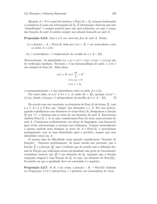 3.2. Frac¸c˜oes e N´umeros Racionais 129
Quando A = Z ´e o anel dos inteiros, e Frac(A) = Q, estamos habituados
a considerar Z como um subconjunto de Q. ´E interessante observar que esta
“identiﬁca¸c˜ao” ´e sempre poss´ıvel para um anel arbitr´ario, ou seja, o corpo
das frac¸c˜oes do anel A cont´em sempre um subanel isomorfo ao anel A.
Proposi¸c˜ao 3.2.6. Seja a = 0 um elemento ﬁxo do anel A. Ent˜ao:
(i) a fun¸c˜ao ι : A → Frac(A) dada por ι(x) = ax
a ´e um isomorﬁsmo entre
os an´eis A e ι(A);
(ii) o isomorﬁsmo ι ´e independente da escolha de a ∈ A − {0}.
Demonstra¸c˜ao. As identidades ι(x + y) = ι(x) + ι(y) e ι(xy) = ι(x)ι(y) s˜ao
de veriﬁca¸c˜ao imediata. Portanto ι ´e um homomorﬁsmo de an´eis, e ι(A) ´e
um subanel de Frac(A). Al´em disso,
ι(x) = 0 ⇐⇒
ax
a
= 0
⇐⇒ ax = 0
⇐⇒ x = 0,
e consequentemente ι ´e um isomorﬁsmo entre os an´eis A e ι(A).
Por outro lado, se a, a = 0 e x ∈ A, ent˜ao ax
a = a x
a , (porque (ax)a =
(a x)a, donde a fun¸c˜ao ι ´e independente da escolha de a ∈ A − {0}.
De acordo com este resultado, os elementos de Frac(A) da forma ax
a , com
a, x ∈ A e a = 0 ﬁxo, s˜ao “c´opias” dos elementos x ∈ A. Por esse motivo,
quando trabalhamos com elementos do corpo Frac(A), designamos a frac¸c˜ao
ax
a por “x”, e dizemos que se trata de um elemento do anel A. Escrevemos
tamb´em Frac(A) ⊃ A, ou seja, consideramos Frac(A) como uma extens˜ao do
anel A. Cometemos evidentemente um abuso de linguagem, mas fazemo-lo
para evitar sobrecarregar a nota¸c˜ao que utilizamos. Usamos naturalmente
o mesmo s´ımbolo para designar os zeros de A e Frac(A), e procedemos
analogamente com as suas identidades para o produto, sempre que essa
identidade exista em A.
O mesmo tipo de diﬁculdade surge quando consideramos “frac¸c˜oes de
frac¸c˜oes”. Sabemos perfeitamente, do nosso estudo dos racionais, que a
frac¸c˜ao
a
b
c
d
´e a frac¸c˜ao ad
bc , mas ´e evidente que de acordo com a deﬁni¸c˜ao for-
mal de frac¸c˜ao que indic´amos acima tal igualdade n˜ao pode ser literalmente
verdadeira (note-se que ad
bc ´e um elemento de Q, enquanto que a frac¸c˜ao
composta original ´e uma frac¸c˜ao de Q, ou seja, um elemento de Frac(Q)).
O sentido em que a igualdade deve ser entendida ´e o seguinte:
Proposi¸c˜ao 3.2.7. Se K ´e um corpo, a fun¸c˜ao ι : K → Frac(K) deﬁnida
na Proposi¸c˜ao 3.2.6 ´e sobrejectiva, e ´e portanto um isomorﬁsmo de an´eis.
 