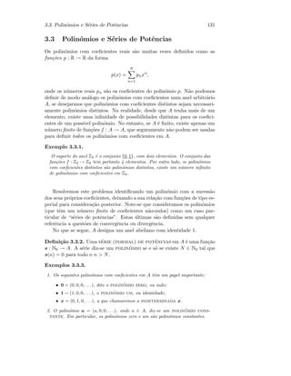 3.3. Polin´omios e S´eries de Potˆencias 131
3.3 Polin´omios e S´eries de Potˆencias
Os polin´omios com coeﬁcientes reais s˜ao muitas vezes deﬁnidos como as
fun¸c˜oes p : R → R da forma
p(x) =
N
n=1
pnxn
,
onde os n´umeros reais pn s˜ao os coeﬁcientes do polin´omio p. N˜ao podemos
deﬁnir de modo an´alogo os polin´omios com coeﬁcientes num anel arbitr´ario
A, se desejarmos que polin´omios com coeﬁcientes distintos sejam necessari-
amente polin´omios distintos. Na realidade, desde que A tenha mais de um
elemento, existe uma inﬁnidade de possibilidades distintas para os coeﬁci-
entes de um poss´ıvel polin´omio. No entanto, se A ´e ﬁnito, existe apenas um
n´umero ﬁnito de fun¸c˜oes f : A → A, que seguramente n˜ao podem ser usadas
para deﬁnir todos os polin´omios com coeﬁcientes em A.
Exemplo 3.3.1.
O suporte do anel Z2 ´e o conjunto {0, 1}, com dois elementos. O conjunto das
fun¸c˜oes f : Z2 → Z2 tem portanto 4 elementos. Por outro lado, se polin´omios
com coeﬁcientes distintos s˜ao polin´omios distintos, existe um n´umero inﬁnito
de polin´omios com coeﬁcientes em Z2.
Resolvemos este problema identiﬁcando um polin´omio com a sucess˜ao
dos seus pr´oprios coeﬁcientes, deixando a sua rela¸c˜ao com fun¸c˜oes de tipo es-
pecial para considera¸c˜ao posterior. Note-se que consideramos os polin´omios
(que tˆem um n´umero ﬁnito de coeﬁcientes n˜ao-nulos) como um caso par-
ticular de “s´eries de potˆencias”. Estas ´ultimas s˜ao deﬁnidas sem qualquer
referˆencia a quest˜oes de convergˆencia ou divergˆencia.
No que se segue, A designa um anel abeliano com identidade 1.
Deﬁni¸c˜ao 3.3.2. Uma s´erie (formal) de potˆencias em A ´e uma fun¸c˜ao
s : N0 → A. A s´erie diz-se um polin´omio se e s´o se existe N ∈ N0 tal que
s(n) = 0 para todo o n  N.
Exemplos 3.3.3.
1. Os seguintes polin´omios com coeﬁcientes em A tˆem um papel importante:
• 0 = (0, 0, 0, . . .), dito o polin´omio zero, ou nulo;
• 1 = (1, 0, 0, . . .), o polin´omio um, ou identidade;
• x = (0, 1, 0, . . .), a que chamaremos a indeterminada x.
2. O polin´omio a = (a, 0, 0, . . .), onde a ∈ A, diz-se um polin´omio cons-
tante. Em particular, os polin´omios zero e um s˜ao polin´omios constantes.
 
