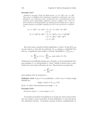 134 Cap´ıtulo 3. Outros Exemplos de An´eis
Exemplo 3.3.7.
Suponha-se que p, q ∈ Z4[x] s˜ao dados por p = 1 + x + 2x2
e q = 1 + 2x2
.
Para somar e multiplicar estes polin´omios, procedemos exactamente como com
polin´omios com coeﬁcientes reais, reconhecendo que os procedimentos usuais
envolvem apenas propriedades alg´ebricas comuns a qualquer anel. Deve ser
f´acil reconhecer essas propriedades nos c´alculos pormenorizados que se seguem,
complementados com detalhes espec´ıﬁcos do anel a que pertencem os coeﬁcien-
tes:
(1 + x + 2x2
) + (1 + 2x2
) = (1 + 1) + (1 + 0)x + (2 + 2)x2
= 2 + x,
(1 + x + 2x2
)(1 + 2x2
) = (1 + x + 2x2
)1 + (1 + x + 2x2
)2x2
= (1 + x + 2x2
) + (2x2
+ 2x3
)
= 1 + x + 2x3
.
Em certos casos, ´e poss´ıvel atribuir signiﬁcado a “somas” do tipo ∞
n=0 sn,
em que cada sn ´e uma s´erie de potˆencias. Se snk designa o coeﬁciente k da
s´erie sn, o signiﬁcado mais simples a atribuir `a igualdade t = ∞
n=0 sn ´e
t =
∞
n=0
sn ⇐⇒ tk =
∞
n=0
snk, para todo o k ∈ N0.
Utilizaremos esta deﬁni¸c˜ao sempre que a sucess˜ao snk for eventualmente zero
para qualquer k ≥ 0, interpretando a “soma” inﬁnita `a direita como a soma
(ﬁnita) dos seus termos diferentes de zero. Escreveremos em particular
s =
∞
n=0
snxn
,
para qualquer s´erie de potˆencias s.
Deﬁni¸c˜ao 3.3.8. Se p = 0 ´e um polin´omio, o grau de p ´e o inteiro deg p
deﬁnido por
deg p = max{n ∈ N0 : pn = 0}.
Se p = 0, ent˜ao convencionamos que deg p = −∞.
Exemplo 3.3.9.
Claramente, deg xn
= n, para qualquer n ≥ 0.
O exemplo de produto de polin´omios em Z4[x] que vimos acima mostra
que nem sempre o grau do produto de dois polin´omios ´e a soma dos graus
dos polin´omios factores. O pr´oximo teorema esclarece completamente as
 