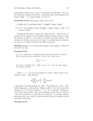 3.3. Polin´omios e S´eries de Potˆencias 135
propriedades do grau, face `a soma e ao produto de polin´omios. Para evi-
tar frequentes excep¸c˜oes envolvendo o polin´omio nulo, convencionamos que
deg p + deg q = −∞, sempre que p = 0 ou q = 0.
Proposi¸c˜ao 3.3.10. Sejam p, q ∈ A[x]. temos ent˜ao:
(i) deg(p + q) ≤ max{deg p, deg q}, e deg(pq) ≤ deg p + deg q;
(ii) se A ´e um dom´ınio integral, deg(pq) = deg p + deg q, e A[x] ´e um
dom´ınio integral.
A demonstra¸c˜ao deste teorema ﬁca como exerc´ıcio. Note-se que, de
acordo com (ii), quando A ´e um dom´ınio integral, podemos formar o corpo
das frac¸c˜oes de A[x] (i.e., Frac(A[x]) na nota¸c˜ao da sec¸c˜ao anterior). Um
momento de reﬂex˜ao mostra que este corpo ´e o an´alogo formal e abstracto
do corpo das func¸˜oes racionais da ´Algebra elementar.
Deﬁni¸c˜ao 3.3.11. Se A ´e um dom´ınio integral, A(x) designa o corpo de
fracc¸˜oes de A[x].
Exemplo 3.3.12.
Se A = Z, ent˜ao Z(x) ´e o corpo das frac¸c˜oes cujos numeradores e denomina-
dores s˜ao polin´omios com coeﬁcientes inteiros. Neste corpo, temos
x2
− 1
x + 1
= x − 1.
No entanto, as fun¸c˜oes f(x) = x2
−1
x+1 e g(x) = x − 1 n˜ao s˜ao iguais, porque
tˆem dom´ınios distintos.
Sendo φ : A → B um homomorﬁsmo de an´eis, ´e f´acil veriﬁcar que a
fun¸c˜ao Φ : A[x] → B[x] dada por
Φ
N
n=0
pnxn
=
N
n=0
φ(pn)xn
´e igualmente um homomorﬁsmo de an´eis. Frequentemente, se p ∈ A[x],
ent˜ao designamos o polin´omio q = Φ(p) por pφ(x). Em certos casos (por
exemplo, se A ⊂ B ´e um subanel e φ : A → B ´e a inclus˜ao), utilizamos a
mesma letra para designar estes dois polin´omios, sendo claro do contexto
a que anel pertencem os coeﬁcientes do polin´omio. O exemplo seguinte
mostra que este ´e um “abuso” razo´avel (mesmo natural) de nota¸c˜ao ao qual
j´a estamos habituados!
Exemplo 3.3.13.
 