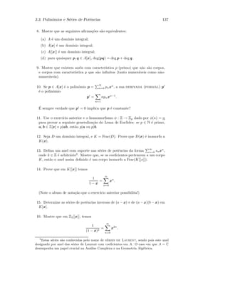 3.3. Polin´omios e S´eries de Potˆencias 137
8. Mostre que as seguintes aﬁrma¸c˜oes s˜ao equivalentes:
(a) A ´e um dom´ınio integral;
(b) A[x] ´e um dom´ınio integral;
(c) A[[x]] ´e um dom´ınio integral;
(d) para quaisquer p, q ∈ A[x], deg(pq) = deg p + deg q.
9. Mostre que existem an´eis com caracter´ıstica p (primo) que n˜ao s˜ao corpos,
e corpos com caracter´ıstica p que s˜ao inﬁnitos (tanto numer´aveis como n˜ao-
numer´aveis).
10. Se p ∈ A[x] ´e o polin´omio p =
N
n=0 pnxn
, a sua derivada (formal) p
´e o polin´omio
p =
n=1
npnxn−1
.
´E sempre verdade que p = 0 implica que p ´e constante?
11. Use o exerc´ıcio anterior e o homomorﬁsmo φ : Z → Zp dado por φ(n) = n
para provar a seguinte generaliza¸c˜ao do Lema de Euclides: se p ∈ N ´e primo,
a, b ∈ Z[x] e p|ab, ent˜ao p|a ou p|b.
12. Seja D um dom´ınio integral, e K = Frac(D). Prove que D(x) ´e isomorfo a
K(x).
13. Deﬁna um anel com suporte nas s´eries de potˆencias da forma
∞
n=k snxn
,
onde k ∈ Z ´e arbitr´ario6
. Mostre que, se os coeﬁcientes pertencem a um corpo
K, ent˜ao o anel assim deﬁnido ´e um corpo isomorfo a Frac(K[[x]]).
14. Prove que em K[[x]] temos
1
1 − x
=
∞
n=0
xn
.
(Note o abuso de nota¸c˜ao que o exerc´ıcio anterior possibilita!)
15. Determine as s´eries de potˆencias inversas de (a − x) e de (a − x)(b − x) em
K[x].
16. Mostre que em Z2[[x]], temos
1
(1 − x)2
=
∞
n=0
x2n
.
6
Estas s´eries s˜ao conhecidas pelo nome de s´eries de Laurent, sendo pois este anel
designado por anel das s´eries de Laurent com coeﬁcientes em A. O caso em que A = C
desempenha um papel crucial na An´alise Complexa e na Geometria Alg´ebrica.
 