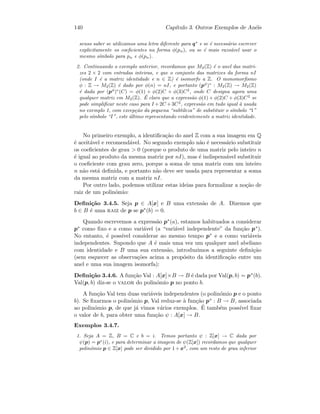 140 Cap´ıtulo 3. Outros Exemplos de An´eis
senso saber se utilizamos uma letra diferente para q∗
e se ´e necess´ario escrever
explicitamente os coeﬁcientes na forma φ(pn), ou se ´e mais razo´avel usar o
mesmo s´ımbolo para pn e φ(pn).
2. Continuando o exemplo anterior, recordamos que M2(Z) ´e o anel das matri-
zes 2 × 2 com entradas inteiras, e que o conjunto das matrizes da forma nI
(onde I ´e a matriz identidade e n ∈ Z) ´e isomorfo a Z. O monomorﬁsmo
φ : Z → M2(Z) ´e dado por φ(n) = nI, e portanto (pφ
)∗
: M2(Z) → M2(Z)
´e dada por (pφ
)∗
(C) = φ(1) + φ(2)C + φ(3)C2
, onde C designa agora uma
qualquer matriz em M2(Z). ´E claro que a express˜ao φ(1) + φ(2)C + φ(3)C2
se
pode simpliﬁcar neste caso para I +2C +3C2
, express˜ao em tudo igual `a usada
no exemplo 1, com excep¸c˜ao da pequena “subtileza” de substituir o s´ımbolo “1”
pelo s´ımbolo “I”, este ´ultimo representando evidentemente a matriz identidade.
No primeiro exemplo, a identiﬁca¸c˜ao do anel Z com a sua imagem em Q
´e aceit´avel e recomend´avel. No segundo exemplo n˜ao ´e necess´ario substituir
os coeﬁcientes de grau  0 (porque o produto de uma matriz pelo inteiro n
´e igual ao produto da mesma matriz por nI), mas ´e indispens´avel substituir
o coeﬁciente com grau zero, porque a soma de uma matriz com um inteiro
n n˜ao est´a deﬁnida, e portanto n˜ao deve ser usada para representar a soma
da mesma matriz com a matriz nI.
Por outro lado, podemos utilizar estas ideias para formalizar a no¸c˜ao de
raiz de um polin´omio:
Deﬁni¸c˜ao 3.4.5. Seja p ∈ A[x] e B uma extens˜ao de A. Dizemos que
b ∈ B ´e uma raiz de p se p∗(b) = 0.
Quando escrevemos a express˜ao p∗(a), estamos habituados a considerar
p∗ como ﬁxo e a como vari´avel (a “vari´avel independente” da fun¸c˜ao p∗).
No entanto, ´e poss´ıvel considerar ao mesmo tempo p∗ e a como vari´aveis
independentes. Supondo que A ´e mais uma vez um qualquer anel abeliano
com identidade e B uma sua extens˜ao, introduzimos a seguinte deﬁni¸c˜ao
(sem esquecer as observa¸c˜oes acima a prop´osito da identiﬁca¸c˜ao entre um
anel e uma sua imagem isomorfa):
Deﬁni¸c˜ao 3.4.6. A fun¸c˜ao Val : A[x]×B → B ´e dada por Val(p, b) = p∗(b).
Val(p, b) diz-se o valor do polin´omio p no ponto b.
A fun¸c˜ao Val tem duas vari´aveis independentes (o polin´omio p e o ponto
b). Se ﬁxarmos o polin´omio p, Val reduz-se `a fun¸c˜ao p∗ : B → B, associada
ao polin´omio p, de que j´a vimos v´arios exemplos. ´E tamb´em poss´ıvel ﬁxar
o valor de b, para obter uma fun¸c˜ao ψ : A[x] → B.
Exemplos 3.4.7.
1. Seja A = Z, B = C e b = i. Temos portanto ψ : Z[x] → C dada por
ψ(p) = p∗
(i), e para determinar a imagem de ψ(Z[x]) recordamos que qualquer
polin´omio p ∈ Z[x] pode ser dividido por 1+x2
, com um resto de grau inferior
 