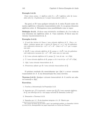 142 Cap´ıtulo 3. Outros Exemplos de An´eis
Exemplo 3.4.10.
Como vimos acima, i ´e alg´ebrico sobre Z, e
√
2 ´e alg´ebrico sobre Q (como
ali´as sobre Z). O polin´omio x ´e sempre transcendente sobre A.
Em geral, se B ´e uma qualquer extens˜ao de A, ent˜ao B pode conter ele-
mentos alg´ebricos e elementos transcendentes sobre A, ou apenas elementos
alg´ebricos sobre A. Distinguimos estas possibilidades como se segue:
Deﬁni¸c˜ao 3.4.11. B diz-se uma extens˜ao alg´ebrica de A se todos os
seus elementos s˜ao alg´ebricos sobre A. Caso contr´ario, B diz-se uma ex-
tens˜ao transcendente de A.
Exemplos 3.4.12.
1. O anel dos inteiros de Gauss ´e uma extens˜ao alg´ebrica de Z. Para o ve-
riﬁcar, notamos apenas que o inteiro de Gauss m + ni ´e raiz do polin´omio
com coeﬁcientes inteiros (x − m)2
+ n2
= x2
− 2mx + m2
+ n2
, que ´e sempre
n˜ao-nulo.
2. Q[
√
2] ´e uma extens˜ao alg´ebrica de Q, porque a + b
√
2 ´e raiz do polin´omio
com coeﬁcientes racionais (x − a)2
− 2b2
, mais uma vez n˜ao-nulo.
3. Q ´e uma extens˜ao alg´ebrica de Z, porque m
n ´e raiz de nx − m ∈ Z[x].
4. C ´e uma extens˜ao alg´ebrica de R, porque a+bi ´e raiz de (x−a)2
+b2
∈ R[x].
5. A[x] ´e uma extens˜ao transcendente de A.
6. Provaremos adiante que R ´e uma extens˜ao transcendente de Q.
O pr´oximo resultado diz essencialmente que A[x] ´e a menor extens˜ao
transcendente de A. A sua demonstra¸c˜ao ﬁca como exerc´ıcio.
Teorema 3.4.13. Qualquer extens˜ao transcendente de A cont´em um suba-
nel isomorfo a A[x].
Exerc´ıcios.
1. Conclua a demonstra¸c˜ao da Proposi¸c˜ao 3.4.3.
2. Suponha que
√
n ´e irracional, e mostre que Q[
√
n] ´e uma extens˜ao alg´ebrica
de Q, um subcorpo de R, e um espa¸co vectorial de dimens˜ao 2 sobre Q.8
3. Demonstre o Teorema 3.4.13.
4. Suponha que A ⊂ B s˜ao dom´ınios integrais e b ∈ B. Mostre que:
8
Os corpos da forma Q[
√
a] onde a n˜ao ´e um quadrado perfeito, os chamados corpos
quadr´aticos, desempenham um papel importante na Teoria dos N´umeros.
 