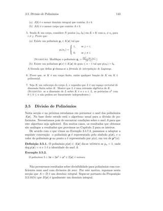 3.5. Divis˜ao de Polin´omios 143
(a) A[b] ´e o menor dom´ınio integral que cont´em A e b.
(b) A(b) ´e o menor corpo que cont´em A e b.
5. Sendo K um corpo, considere N pontos (ak, bk) em K ×K com ai = aj para
i = j. Prove que:
(a) Existe um polin´omio pi ∈ K[x] tal que
pi(aj) =



1, se j = i,
0, se j = i.
(Sugest˜ao: Modiﬁque o polin´omio qi =
QN
k=1(x−ak)
(x−ai) .)
(b) Existe um polin´omio p(x) ∈ K[x] de grau ≤ n − 1 tal que p(ak) = bk.
A f´ormula que deﬁne p chama-se a f´ormula de interpola¸c˜ao de Lagrange.
6. Prove que, se K ´e um corpo ﬁnito, ent˜ao qualquer fun¸c˜ao de K em K ´e
polinomial.
7. Seja K um subcorpo do corpo L, e suponha que L ´e um espa¸co vectorial de
dimens˜ao ﬁnita sobre K. Mostre que L ´e uma extens˜ao alg´ebrica de K.
(Sugest˜ao: se a dimens˜ao de L sobre K ´e n e a ∈ L, as potˆencias ak
com
0 ≤ k ≤ n n˜ao podem ser linearmente independentes.)
3.5 Divis˜ao de Polin´omios
Nesta sec¸c˜ao e na pr´oxima estudamos em pormenor o anel dos polin´omios
A[x]. Na base deste estudo est´a o algoritmo usual para a divis˜ao de po-
lin´omios. Necessitamos pois de encontrar condi¸c˜oes sobre o anel A para que
este algoritmo seja aplic´avel. Em muitos casos, os resultados que obtemos
s˜ao an´alogos a resultados que prov´amos no Cap´ıtulo 2 para os inteiros.
De acordo com o que vimos no Exemplo 3.4.7.3, passamos a adoptar a
seguinte conven¸c˜ao: o polin´omio p ´e representado pelo s´ımbolo p(x), e o
valor do polin´omio p no ponto a ´e representado por p(a), em vez de p∗(a).
Deﬁni¸c˜ao 3.5.1. O polin´omio p(x) ∈ A[x] diz-se m´onico se pn = 1, onde
deg p(x) = n e 1 ´e a identidade do anel A.
Exemplo 3.5.2.
O polin´omio 5 + 3x + 2x2
+ x4
∈ Z[x] ´e m´onico.
N˜ao provaremos resultados sobre divisibilidade para polin´omios com coe-
ﬁcientes num anel com divisores de zero. Por este motivo, supomos nesta
sec¸c˜ao que A = D ´e um dom´ınio integral. Segue-se portanto da Proposi¸c˜ao
3.3.10(b) que D[x] ´e igualmente um dom´ınio integral.
 
