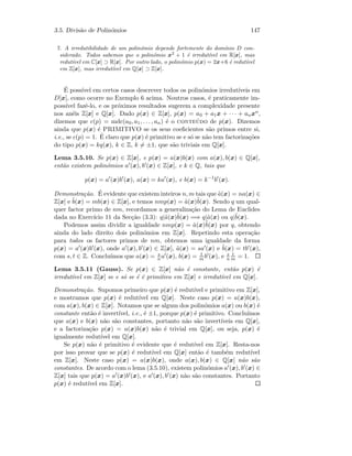 3.5. Divis˜ao de Polin´omios 147
7. A irredutibilidade de um polin´omio depende fortemente do dom´ınio D con-
siderado. Todos sabemos que o polin´omio x2
+ 1 ´e irredut´ıvel em R[x], mas
redut´ıvel em C[x] ⊃ R[x]. Por outro lado, o polin´omio p(x) = 2x+6 ´e redut´ıvel
em Z[x], mas irredut´ıvel em Q[x] ⊃ Z[x].
´E poss´ıvel em certos casos descrever todos os polin´omios irredut´ıveis em
D[x], como ocorre no Exemplo 6 acima. Noutros casos, ´e praticamente im-
poss´ıvel fazˆe-lo, e os pr´oximos resultados sugerem a complexidade presente
nos an´eis Z[x] e Q[x]. Dado p(x) ∈ Z[x], p(x) = a0 + a1x + · · · + anxn,
dizemos que c(p) = mdc(a0, a1, . . . , an) ´e o conte´udo de p(x). Dizemos
ainda que p(x) ´e PRIMITIVO se os seus coeﬁcientes s˜ao primos entre si,
i.e., se c(p) = 1. ´E claro que p(x) ´e primitivo se e s´o se n˜ao tem factoriza¸c˜oes
do tipo p(x) = kq(x), k ∈ Z, k = ±1, que s˜ao triviais em Q[x].
Lema 3.5.10. Se p(x) ∈ Z[x], e p(x) = a(x)b(x) com a(x), b(x) ∈ Q[x],
ent˜ao existem polin´omios a (x), b (x) ∈ Z[x], e k ∈ Q, tais que
p(x) = a (x)b (x), a(x) = ka (x), e b(x) = k−1
b (x).
Demonstra¸c˜ao. ´E evidente que existem inteiros n, m tais que ˜a(x) = na(x) ∈
Z[x] e ˜b(x) = mb(x) ∈ Z[x], e temos nmp(x) = ˜a(x)˜b(x). Sendo q um qual-
quer factor primo de nm, recordamos a generaliza¸c˜ao do Lema de Euclides
dada no Exerc´ıcio 11 da Sec¸c˜ao (3.3): q|˜a(x)˜b(x) =⇒ q|˜a(x) ou q|˜b(x).
Podemos assim dividir a igualdade nmp(x) = ˜a(x)˜b(x) por q, obtendo
ainda do lado direito dois polin´omios em Z[x]. Repetindo esta opera¸c˜ao
para todos os factores primos de nm, obtemos uma igualdade da forma
p(x) = a (x)b (x), onde a (x), b (x) ∈ Z[x], ˜a(x) = sa (x) e ˜b(x) = tb (x),
com s, t ∈ Z. Conclu´ımos que a(x) = s
n a (x), b(x) = t
m b (x), e s
n
t
m = 1.
Lema 3.5.11 (Gauss). Se p(x) ∈ Z[x] n˜ao ´e constante, ent˜ao p(x) ´e
irredut´ıvel em Z[x] se e s´o se ´e ´e primitivo em Z[x] e irredut´ıvel em Q[x].
Demonstra¸c˜ao. Supomos primeiro que p(x) ´e redut´ıvel e primitivo em Z[x],
e mostramos que p(x) ´e redut´ıvel em Q[x]. Neste caso p(x) = a(x)b(x),
com a(x), b(x) ∈ Z[x]. Notamos que se algum dos polin´omios a(x) ou b(x) ´e
constante ent˜ao ´e invert´ıvel, i.e., ´e ±1, porque p(x) ´e primitivo. Conclu´ımos
que a(x) e b(x) n˜ao s˜ao constantes, portanto n˜ao s˜ao invert´ıveis em Q[x],
e a factoriza¸c˜ao p(x) = a(x)b(x) n˜ao ´e trivial em Q[x], ou seja, p(x) ´e
igualmente redut´ıvel em Q[x].
Se p(x) n˜ao ´e primitivo ´e evidente que ´e redut´ıvel em Z[x]. Resta-nos
por isso provar que se p(x) ´e redut´ıvel em Q[x] ent˜ao ´e tamb´em redut´ıvel
em Z[x]. Neste caso p(x) = a(x)b(x), onde a(x), b(x) ∈ Q[x] n˜ao s˜ao
constantes. De acordo com o lema (3.5.10), existem polin´omios a (x), b (x) ∈
Z[x] tais que p(x) = a (x)b (x), e a (x), b (x) n˜ao s˜ao constantes. Portanto
p(x) ´e redut´ıvel em Z[x].
 