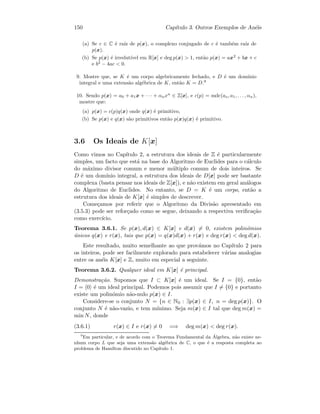 150 Cap´ıtulo 3. Outros Exemplos de An´eis
(a) Se c ∈ C ´e ra´ız de p(x), o complexo conjugado de c ´e tamb´em ra´ız de
p(x).
(b) Se p(x) ´e irredut´ıvel em R[x] e deg p(x)  1, ent˜ao p(x) = ax2
+ bx + c
e b2
− 4ac  0.
9. Mostre que, se K ´e um corpo algebricamente fechado, e D ´e um dom´ınio
integral e uma extens˜ao alg´ebrica de K, ent˜ao K = D.9
10. Sendo p(x) = a0 + a1x + · · · + αnxn
∈ Z[x], e c(p) = mdc(ao, a1, . . . , αn),
mostre que:
(a) p(x) = c(p)q(x) onde q(x) ´e primitivo,
(b) Se p(x) e q(x) s˜ao primitivos ent˜ao p(x)q(x) ´e primitivo.
3.6 Os Ideais de K[x]
Como vimos no Cap´ıtulo 2, a estrutura dos ideais de Z ´e particularmente
simples, um facto que est´a na base do Algoritmo de Euclides para o c´alculo
do m´aximo divisor comum e menor m´ultiplo comum de dois inteiros. Se
D ´e um dom´ınio integral, a estrutura dos ideais de D[x] pode ser bastante
complexa (basta pensar nos ideais de Z[x]), e n˜ao existem em geral an´alogos
do Algoritmo de Euclides. No entanto, se D = K ´e um corpo, ent˜ao a
estrutura dos ideais de K[x] ´e simples de descrever.
Come¸camos por referir que o Algoritmo da Divis˜ao apresentado em
(3.5.3) pode ser refor¸cado como se segue, deixando a respectiva veriﬁca¸c˜ao
como exerc´ıcio.
Teorema 3.6.1. Se p(x), d(x) ∈ K[x] e d(x) = 0, existem polin´omios
´unicos q(x) e r(x), tais que p(x) = q(x)d(x) + r(x) e deg r(x)  deg d(x).
Este resultado, muito semelhante ao que prov´amos no Cap´ıtulo 2 para
os inteiros, pode ser facilmente explorado para estabelecer v´arias analogias
entre os an´eis K[x] e Z, muito em especial a seguinte.
Teorema 3.6.2. Qualquer ideal em K[x] ´e principal.
Demonstra¸c˜ao. Supomos que I ⊂ K[x] ´e um ideal. Se I = {0}, ent˜ao
I = 0 ´e um ideal principal. Podemos pois assumir que I = {0} e portanto
existe um polin´omio n˜ao-nulo p(x) ∈ I.
Considere-se o conjunto N = {n ∈ N0 : ∃p(x) ∈ I, n = deg p(x)}. O
conjunto N ´e n˜ao-vazio, e tem m´ınimo. Seja m(x) ∈ I tal que deg m(x) =
min N, donde
(3.6.1) r(x) ∈ I e r(x) = 0 =⇒ deg m(x)  deg r(x).
9
Em particular, e de acordo com o Teorema Fundamental da ´Algebra, n˜ao existe ne-
nhum corpo L que seja uma extens˜ao alg´ebrica de C, o que ´e a resposta completa ao
problema de Hamilton discutido no Cap´ıtulo 1.
 
