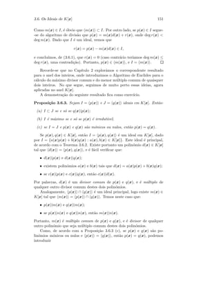 3.6. Os Ideais de K[x] 151
Como m(x) ∈ I, ´e ´obvio que m(x) ⊂ I. Por outro lado, se p(x) ∈ I segue-
-se do algoritmo de divis˜ao que p(x) = m(x)d(x) + r(x), onde deg r(x) 
deg m(x). Dado que I ´e um ideal, vemos que
r(x) = p(x) − m(x)d(x) ∈ I,
e conclu´ımos, de (3.6.1), que r(x) = 0 (caso contr´ario ter´ıamos deg m(x) ≤
deg r(x), uma contradi¸c˜ao). Portanto, p(x) ∈ m(x) , e I = m(x) .
Recorde-se que no Cap´ıtulo 2 explor´amos o correspondente resultado
para o anel dos inteiros, onde introduzimos o Algoritmo de Euclides para o
c´alculo do m´aximo divisor comum e do menor m´ultiplo comum de quaisquer
dois inteiros. No que segue, seguimos de muito perto essas ideias, agora
aplicadas no anel K[x].
A demonstra¸c˜ao do seguinte resultado ﬁca como exerc´ıcio.
Proposi¸c˜ao 3.6.3. Sejam I = p(x) e J = q(x) ideais em K[x]. Ent˜ao:
(a) I ⊂ J se e s´o se q(x)|p(x);
(b) I ´e m´aximo se e s´o se p(x) ´e irredut´ıvel;
(c) se I = J e p(x) e q(x) s˜ao m´onicos ou nulos, ent˜ao p(x) = q(x).
Se p(x), q(x) ∈ K[x], ent˜ao I = p(x), q(x) ´e um ideal em K[x], dado
por I = {a(x)p(x) + b(x)q(x) : a(x), b(x) ∈ K[x]}. Este ideal ´e principal,
de acordo com o Teorema 3.6.2. Existe portanto um polin´omio d(x) ∈ K[x]
tal que d(x) = p(x), q(x) , e ´e f´acil veriﬁcar que:
• d(x)|p(x) e d(x)|q(x);
• existem polin´omios a(x) e b(x) tais que d(x) = a(x)p(x) + b(x)q(x);
• se c(x)|p(x) e c(x)|q(x), ent˜ao c(x)|d(x).
Por palavras, d(x) ´e um divisor comum de p(x) e q(x), e ´e m´ultiplo de
qualquer outro divisor comum destes dois polin´omios.
Analogamente, p(x) ∩ q(x) ´e um ideal principal, logo existe m(x) ∈
K[x] tal que m(x) = p(x) ∩ q(x) . Temos neste caso que:
• p(x)|m(x) e q(x)|m(x);
• se p(x)|n(x) e q(x)|n(x), ent˜ao m(x)|n(x).
Portanto, m(x) ´e m´ultiplo comum de p(x) e q(x), e ´e divisor de qualquer
outro polin´omio que seja m´ultiplo comum destes dois polin´omios.
Como, de acordo com a Proposi¸c˜ao 3.6.3 (c), se p(x) e q(x) s˜ao po-
lin´omios m´onicos ou nulos e p(x) = q(x) , ent˜ao p(x) = q(x), podemos
introduzir
 