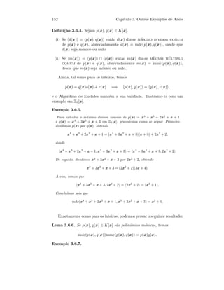 152 Cap´ıtulo 3. Outros Exemplos de An´eis
Deﬁni¸c˜ao 3.6.4. Sejam p(x), q(x) ∈ K[x].
(i) Se d(x) = p(x), q(x) ent˜ao d(x) diz-se m´aximo divisor comum
de p(x) e q(x), abreviadamente d(x) = mdc(p(x), q(x)), desde que
d(x) seja m´onico ou nulo.
(ii) Se m(x) = p(x) ∩ q(x) ent˜ao m(x) diz-se m´ınimo m´ultiplo
comum de p(x) e q(x), abreviadamente m(x) = mmc(p(x), q(x)),
desde que m(x) seja m´onico ou nulo.
Ainda, tal como para os inteiros, temos
p(x) = q(x)a(x) + r(x) =⇒ p(x), q(x) = q(x), r(x) ,
e o Algoritmo de Euclides mant´em a sua validade. Ilustramo-lo com um
exemplo em Z5[x].
Exemplo 3.6.5.
Para calcular o m´aximo divisor comum de p(x) = x4
+ x3
+ 2x2
+ x + 1
e q(x) = x3
+ 3x2
+ x + 3 em Z5[x], procedemos como se segue: Primeiro
dividimos p(x) por q(x), obtendo
x4
+ x3
+ 2x2
+ x + 1 = (x3
+ 3x2
+ x + 3)(x + 3) + 2x2
+ 2,
donde
x4
+ x3
+ 2x2
+ x + 1, x3
+ 3x2
+ x + 3 = x3
+ 3x2
+ x + 3, 2x2
+ 2 .
De seguida, dividimos x3
+ 3x2
+ x + 3 por 2x2
+ 2, obtendo
x3
+ 3x2
+ x + 3 = (2x2
+ 2)(3x + 4).
Assim, vemos que
x3
+ 3x2
+ x + 3, 2x2
+ 2 = 2x2
+ 2 = x2
+ 1 .
Conclu´ımos pois que
mdc(x4
+ x3
+ 2x2
+ x + 1, x3
+ 3x2
+ x + 3) = x2
+ 1.
Exactamente como para os inteiros, podemos provar o seguinte resultado:
Lema 3.6.6. Se p(x), q(x) ∈ K[x] s˜ao polin´omios m´onicos, temos
mdc(p(x), q(x)) mmc(p(x), q(x)) = p(x)q(x).
Exemplo 3.6.7.
 