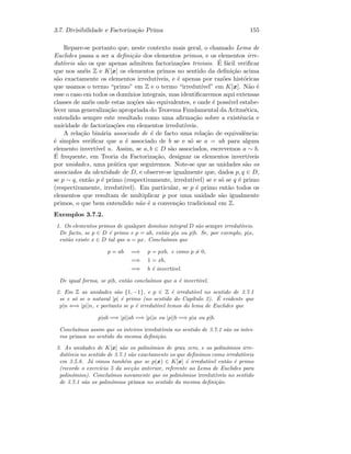 3.7. Divisibilidade e Factoriza¸c˜ao Prima 155
Repare-se portanto que, neste contexto mais geral, o chamado Lema de
Euclides passa a ser a deﬁni¸c˜ao dos elementos primos, e os elementos irre-
dut´ıveis s˜ao os que apenas admitem factoriza¸c˜oes triviais. ´E f´acil veriﬁcar
que nos an´eis Z e K[x] os elementos primos no sentido da deﬁni¸c˜ao acima
s˜ao exactamente os elementos irredut´ıveis, e ´e apenas por raz˜oes hist´oricas
que usamos o termo “primo” em Z e o termo “irredut´ıvel” em K[x]. N˜ao ´e
esse o caso em todos os dom´ınios integrais, mas identiﬁcaremos aqui extensas
classes de an´eis onde estas no¸c˜oes s˜ao equivalentes, e onde ´e poss´ıvel estabe-
lecer uma generaliza¸c˜ao apropriada do Teorema Fundamental da Aritm´etica,
entendido sempre este resultado como uma aﬁrma¸c˜ao sobre a existˆencia e
unicidade de factoriza¸c˜oes em elementos irredut´ıveis.
A rela¸c˜ao bin´aria associado de ´e de facto uma rela¸c˜ao de equivalˆencia:
´e simples veriﬁcar que a ´e associado de b se e s´o se a = ub para algum
elemento invert´ıvel u. Assim, se a, b ∈ D s˜ao associados, escrevemos a ∼ b.
´E frequente, em Teoria da Factoriza¸c˜ao, designar os elementos invert´ıveis
por unidades, uma pr´atica que seguiremos. Note-se que as unidades s˜ao os
associados da identidade de D, e observe-se igualmente que, dados p, q ∈ D,
se p ∼ q, ent˜ao p ´e primo (respectivamente, irredut´ıvel) se e s´o se q ´e primo
(respectivamente, irredut´ıvel). Em particular, se p ´e primo ent˜ao todos os
elementos que resultam de multiplicar p por uma unidade s˜ao igualmente
primos, o que bem entendido n˜ao ´e a conven¸c˜ao tradicional em Z.
Exemplos 3.7.2.
1. Os elementos primos de qualquer dom´ınio integral D s˜ao sempre irredut´ıveis.
De facto, se p ∈ D ´e primo e p = ab, ent˜ao p|a ou p|b. Se, por exemplo, p|a,
ent˜ao existe x ∈ D tal que a = px. Conclu´ımos que
p = ab =⇒ p = pxb, e como p = 0,
=⇒ 1 = xb,
=⇒ b ´e invert´ıvel.
De igual forma, se p|b, ent˜ao conclu´ımos que a ´e invert´ıvel.
2. Em Z as unidades s˜ao {1, −1}, e p ∈ Z ´e irredut´ıvel no sentido de 3.7.1
se e s´o se o natural |p| ´e primo (no sentido do Cap´ıtulo 2). ´E evidente que
p|n ⇐⇒ |p||n, e portanto se p ´e irredut´ıvel temos do lema de Euclides que
p|ab =⇒ |p||ab =⇒ |p||a ou |p||b =⇒ p|a ou p|b.
Conclu´ımos assim que os inteiros irredut´ıveis no sentido de 3.7.1 s˜ao os intei-
ros primos no sentido da mesma deﬁni¸c˜ao.
3. As unidades de K[x] s˜ao os polin´omios de grau zero, e os polin´omios irre-
dut´ıveis no sentido de 3.7.1 s˜ao exactamente os que deﬁnimos como irredut´ıveis
em 3.5.8. J´a vimos tamb´em que se p(x) ∈ K[x] ´e irredut´ıvel ent˜ao ´e primo
(recorde o exerc´ıcio 5 da sec¸c˜ao anterior, referente ao Lema de Euclides para
polin´omios). Conclu´ımos novamente que os polin´omios irredut´ıveis no sentido
de 3.7.1 s˜ao os polin´omios primos no sentido da mesma deﬁni¸c˜ao.
 