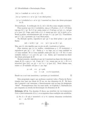 3.7. Divisibilidade e Factoriza¸c˜ao Prima 157
(iii) u ´e unidade se e s´o se u = D;
(iv) p ´e primo se e s´o se p ´e um ideal primo;
(v) p ´e irredut´ıvel se e s´o se p ´e maximal na classe dos ideais principais
de D.
Demonstra¸c˜ao. A veriﬁca¸c˜ao de (i), (ii) e (iii) ﬁca como simples exerc´ıcio.
Para mostrar que (iv) ´e verdadeira, seja p ∈ D primo, e I, J ⊂ D ideais
tais que IJ ⊂ p . Se I ⊂ p , ent˜ao existe a ∈ I tal que a ∈ p , i.e., tal que
p a (por (i)). Logo, para todo o b ∈ J, temos que ab ∈ p ⇔ p|ab e p a.
Sendo p primo, necessariamente p|b, ou seja, b ∈ p (por (i)). Conclu´ımos
que J ⊂ p , e portanto p ´e um ideal primo.
Na direc¸c˜ao oposta, suponha-se que p ´e um ideal primo e que p|ab.
Ent˜ao
ab = a b ⊂ p =⇒ a ⊂ p ou b ⊂ p .
Mas, por (i), isto signiﬁca que ou p|a ou p|b, e portanto p ´e primo.
Para mostrar que (v) se veriﬁca, consideremos p ∈ D irredut´ıvel, e
suponha-se que p ⊂ a . Ent˜ao p = ax logo, ou a ´e uma unidade ou
x ´e uma unidade. Se a ´e uma unidade, ent˜ao por (iii) a = D. Se x ´e uma
unidade, ent˜ao p ∼ a e, por (ii), p = a . Assim, p ´e maximal na classe
dos ideais principais de D.
Reciprocamente, suponha-se que p ´e maximal na classe dos ideais prin-
cipais de D, e que p = ab. Como p ⊂ a , vemos que ou a = D e a ´e
invert´ıvel (por (iii)), ou p = a e a ∼ p (por (ii)). Neste ´ultimo caso,
existe u ∈ D unidade, tal que a = pu, logo
p = ab =⇒ p = pub,
=⇒ 1 = ub =⇒ b ´e invert´ıvel.
Donde ou a ou b s˜ao invert´ıveis, e portanto p ´e irredut´ıvel.
Esta proposi¸c˜ao sugere que podemos construir toda a Teoria da Facto-
riza¸c˜ao com base nos ideais de D em vez dos elementos de D. De facto
isto ´e poss´ıvel e at´e vantajoso, e historicamente est´a na base da designa¸c˜ao
“ideal”. Prosseguiremos esta via mais tarde, no Cap´ıtulo 7, limitando-nos
por enquanto ao estudo da factoriza¸c˜ao de elementos de D.
Deﬁni¸c˜ao 3.7.4. Um dom´ınio D diz-se um dom´ınio de factorizac¸˜ao
´unica (abreviadamente d.f.u.), se as seguintes duas condi¸c˜oes s˜ao satisfeitas:
(i) Se d ∈ D n˜ao ´e invert´ıvel e d = 0, existem elementos irredut´ıveis
p1, · · · , pn tais que
(3.7.1) d =
n
i=1
pi.
 
