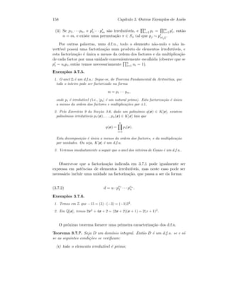 158 Cap´ıtulo 3. Outros Exemplos de An´eis
(ii) Se p1, · · · pn, e p1 · · · pm s˜ao irredut´ıveis, e n
i=1 pi = m
i=1 pi, ent˜ao
n = m, e existe uma permuta¸c˜ao π ∈ Sn tal que pj ∼ pπ(j).
Por outras palavras, num d.f.u., todo o elemento n˜ao-nulo e n˜ao in-
vert´ıvel possui uma factoriza¸c˜ao num produto de elementos irredut´ıveis, e
esta factoriza¸c˜ao ´e ´unica a menos da ordem dos factores e da multiplica¸c˜ao
de cada factor por uma unidade convenientemente escolhida (observe que se
pi = uipi, ent˜ao temos necessariamente n
i=1 ui = 1).
Exemplos 3.7.5.
1. O anel Z ´e um d.f.u.: Segue-se, do Teorema Fundamental da Aritm´etica, que
todo o inteiro pode ser factorizado na forma
m = p1 · · · pm,
onde pi ´e irredut´ıvel ( i.e., |pi| ´e um natural primo). Esta factoriza¸c˜ao ´e ´unica
a menos da ordem dos factores e multiplica¸c˜oes por ±1.
2. Pelo Exerc´ıcio 9 da Sec¸c˜ao 3.6, dado um polin´omio q(x) ∈ K[x], existem
polin´omios irredut´ıveis p1(x), . . . , pn(x) ∈ K[x] tais que
q(x) =
n
i=1
pi(x).
Esta decomposi¸c˜ao ´e ´unica a menos da ordem dos factores, e da multiplica¸c˜ao
por unidades. Ou seja, K[x] ´e um d.f.u.
3. Veremos imediatamente a seguir que o anel dos inteiros de Gauss ´e um d.f.u..
Observe-se que a factoriza¸c˜ao indicada em 3.7.1 pode igualmente ser
expressa em potˆencias de elementos irredut´ıveis, mas neste caso pode ser
necess´ario incluir uma unidade na factoriza¸c˜ao, que passa a ser da forma:
(3.7.2) d = u · pe1
1 · · · pen
n .
Exemplos 3.7.6.
1. Temos em Z que −15 = (3) · (−3) = (−1)32
.
2. Em Q[x], temos 2x2
+ 4x + 2 = (2x + 2)(x + 1) = 2(x + 1)2
.
O pr´oximo teorema fornece uma primeira caracteriza¸c˜ao dos d.f.u.
Teorema 3.7.7. Seja D um dom´ınio integral. Ent˜ao D ´e um d.f.u. se e s´o
se as seguintes condi¸c˜oes se veriﬁcam:
(i) todo o elemento irredut´ıvel ´e primo;
 