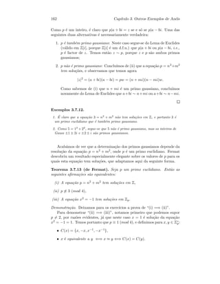 162 Cap´ıtulo 3. Outros Exemplos de An´eis
Como p ´e um inteiro, ´e claro que p|a + bi = z se e s´o se p|a − bi. Uma das
seguintes duas alternativas ´e necessariamente verdadeira:
1. p ´e tamb´em primo gaussiano: Neste caso segue-se do Lema de Euclides
(v´alido em Z[i], porque Z[i] ´e um d.f.u.) que p|a + bi ou p|a − bi, i.e.,
p ´e factor de z. Temos ent˜ao z ∼ p, porque z e p s˜ao ambos primos
gaussianos;
2. p n˜ao ´e primo gaussiano: Conclu´ımos de (ii) que a equa¸c˜ao p = n2+m2
tem solu¸c˜oes, e observamos que temos agora
|z|2
= (a + bi)(a − bi) = pw = (n + mi)(n − mi)w.
Como sabemos de (i) que n + mi ´e um primo gaussiano, conclu´ımos
novamente do Lema de Euclides que a+bi ∼ n+mi ou a+bi ∼ n−mi.
Exemplos 3.7.12.
1. ´E claro que a equa¸c˜ao 3 = n2
+ m2
n˜ao tem solu¸c˜oes em Z, e portanto 3 ´e
um primo euclidiano que ´e tamb´em primo gaussiano.
2. Como 5 = 12
+ 22
, segue-se que 5 n˜ao ´e primo gaussiano, mas os inteiros de
Gauss ±1 ± 2i e ±2 ± i s˜ao primos gaussianos.
Acab´amos de ver que a determina¸c˜ao dos primos gaussianos depende da
resolu¸c˜ao da equa¸c˜ao p = n2 + m2, onde p ´e um primo euclidiano. Fermat
descobriu um resultado especialmente elegante sobre os valores de p para os
quais esta equa¸c˜ao tem solu¸c˜oes, que adaptamos aqui da seguinte forma.
Teorema 3.7.13 (de Fermat). Seja p um primo euclidiano. Ent˜ao as
seguintes aﬁrma¸c˜oes s˜ao equivalentes:
(i) A equa¸c˜ao p = n2 + m2 tem solu¸c˜oes em Z,
(ii) p ≡ 3 (mod 4),
(iii) A equa¸c˜ao x2 = −1 tem solu¸c˜oes em Zp.
Demonstra¸c˜ao. Deixamos para os exerc´ıcios a prova de “(i) =⇒ (ii)”.
Para demonstrar “(ii) =⇒ (iii)”, notamos primeiro que podemos supor
p = 2, por raz˜oes evidentes, j´a que neste caso x = 1 ´e solu¸c˜ao da equa¸c˜ao
x2 = −1 = 1. Temos portanto que p ≡ 1 (mod 4), e deﬁnimos para x, y ∈ Z∗
p:
• C(x) = {x, −x, x−1, −x−1},
• x ´e equivalente a y ⇐⇒ x ≈ y ⇐⇒ C(x) = C(y).
 