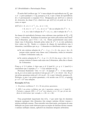 3.7. Divisibilidade e Factoriza¸c˜ao Prima 163
´E muito f´acil veriﬁcar que “≈” ´e uma rela¸c˜ao de equivalˆencia em Z∗
p, que
x = −x para qualquer x ∈ Z∗
p (porque p = 2), e que a classe de equivalˆencia
de x ´e precisamente o conjunto C(x). Designando por #(C(x)) o n´umero
de elementos da classe C(x), observe-se que #(C(x)) s´o pode ser 2 ou 4,
como se segue:
#(C(x)) = 2, se x = x−1
, i.e., se x = ±1,
= 2, se x = −x−1
, i.e., se x e x−1
s˜ao as solu¸c˜oes de x2
= −1,
= 4, se x n˜ao ´e solu¸c˜ao de x2
= ±1, i.e., n˜ao ´e solu¸c˜ao de x4
= 1.
As classes de equivalˆencia formam como sabemos uma parti¸c˜ao de Z∗
p, e Z∗
p
tem p−1 elementos. Acab´amos de mostrar que existe pelo menos uma classe
com 2 elementos, que ´e C(1) = {1, −1}. Existe possivelmente uma outra
classe com 2 elementos, formada pelas ra´ızes de x2 + 1, se este polin´omio
tiver ra´ızes em Z∗
p. Sendo n o n´umero de classes de equivalˆencia com 4
elementos, conclu´ımos que os p − 1 elementos se distribuem como se segue:
• Se n˜ao existem solu¸c˜oes de x2 = −1, p − 1 = 2 + 4n, ou p = 4n + 3,
porque existe apenas uma classe com 2 elementos, tendo as restantes
n classes 4 elementos cada, ou
• Se existem solu¸c˜oes de x2 = −1, p−1 = 2+2+4n, ou p = 4(n+1)+1,
porque existem 2 classes cada uma com 2 elementos, al´em das n classes
de 4 elementos.
Como p = 2 ´e primo, ´e claro que p ≡ 3 (mod 4) =⇒ p ≡ 1 (mod 4) e
conclu´ımos que a equa¸c˜ao x2 = −1 tem solu¸c˜oes em Z∗
p.
Provamos ﬁnalmente “(iii) =⇒ (i)”: A equa¸c˜ao x2 = −1 tem solu¸c˜oes
em Zp se e s´o se existe um inteiro k tal que p|1+k2 = (1+ki)(1−ki). Se p ´e
um primo gaussiano ent˜ao p|1+ki ou p|1−ki, o que ´e absurdo, porque p |1.
Portanto, p n˜ao ´e um primo gaussiano, e de acordo com 3.7.11, a equa¸c˜ao
p = n2 + m2 tem solu¸c˜oes.
Exemplos 3.7.14.
1. Os primos euclidianos 7, 11 e 19 s˜ao primos gaussianos.
2. 1973 ´e um primo euclidiano que n˜ao ´e gaussiano, porque p ≡ 1 (mod 4).
Portanto a equa¸c˜ao 1973 = n2
+ m2
tem solu¸c˜oes n, m ∈ Z, que j´a n˜ao s˜ao
f´aceis de determinar (por exemplo, n = 23 e m = 38).
Uma propriedade importante dos d.f.u. ´e que neste tipo de dom´ınios
integrais quaisquer dois elementos tˆem sempre m´aximo divisor comum e
m´ınimo m´ultiplo comum. Para entender esta observa¸c˜ao, precisamos de uma
deﬁni¸c˜ao um pouco mais abstracta para as no¸c˜oes de m´aximo divisor comum
e m´ınimo m´ultiplo comum, aplic´avel em dom´ınios integrais arbitr´arios.
 