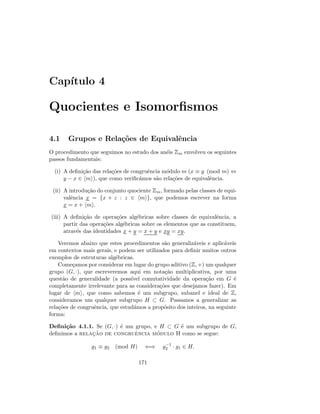 Cap´ıtulo 4
Quocientes e Isomorﬁsmos
4.1 Grupos e Rela¸c˜oes de Equivalˆencia
O procedimento que seguimos no estudo dos an´eis Zm envolveu os seguintes
passos fundamentais:
(i) A deﬁni¸c˜ao das rela¸c˜oes de congruˆencia m´odulo m (x ≡ y (mod m) ⇔
y − x ∈ m ), que como veriﬁc´amos s˜ao rela¸c˜oes de equivalˆencia.
(ii) A introdu¸c˜ao do conjunto quociente Zm, formado pelas classes de equi-
valˆencia x = {x + z : z ∈ m }, que podemos escrever na forma
x = x + m .
(iii) A deﬁni¸c˜ao de opera¸c˜oes alg´ebricas sobre classes de equivalˆencia, a
partir das opera¸c˜oes alg´ebricas sobre os elementos que as constituem,
atrav´es das identidades x + y = x + y e xy = xy.
Veremos abaixo que estes procedimentos s˜ao generaliz´aveis e aplic´aveis
em contextos mais gerais, e podem ser utilizados para deﬁnir muitos outros
exemplos de estruturas alg´ebricas.
Come¸camos por considerar em lugar do grupo aditivo (Z, +) um qualquer
grupo (G, ·), que escreveremos aqui em nota¸c˜ao multiplicativa, por uma
quest˜ao de generalidade (a poss´ıvel comutatividade da opera¸c˜ao em G ´e
completamente irrelevante para as considera¸c˜oes que desejamos fazer). Em
lugar de m , que como sabemos ´e um subgrupo, subanel e ideal de Z,
consideramos um qualquer subgrupo H ⊂ G. Passamos a generalizar as
rela¸c˜oes de congruˆencia, que estud´amos a prop´osito dos inteiros, na seguinte
forma:
Deﬁni¸c˜ao 4.1.1. Se (G, ·) ´e um grupo, e H ⊂ G ´e um subgrupo de G,
deﬁnimos a relac¸˜ao de congruˆencia m´odulo H como se segue:
g1 ≡ g2 (mod H) ⇐⇒ g−1
2 · g1 ∈ H.
171
 