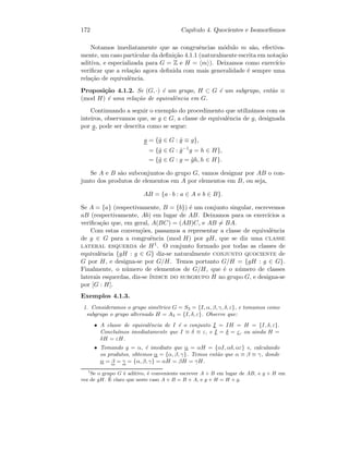 172 Cap´ıtulo 4. Quocientes e Isomorﬁsmos
Notamos imediatamente que as congruˆencias m´odulo m s˜ao, efectiva-
mente, um caso particular da deﬁni¸c˜ao 4.1.1 (naturalmente escrita em nota¸c˜ao
aditiva, e especializada para G = Z e H = m ). Deixamos como exerc´ıcio
veriﬁcar que a rela¸c˜ao agora deﬁnida com mais generalidade ´e sempre uma
rela¸c˜ao de equivalˆencia.
Proposi¸c˜ao 4.1.2. Se (G, ·) ´e um grupo, H ⊂ G ´e um subgrupo, ent˜ao ≡
(mod H) ´e uma rela¸c˜ao de equivalˆencia em G.
Continuando a seguir o exemplo do procedimento que utiliz´amos com os
inteiros, observamos que, se g ∈ G, a classe de equivalˆencia de g, designada
por g, pode ser descrita como se segue:
g = {˜g ∈ G : ˜g ≡ g},
= {˜g ∈ G : ˜g−1
g = h ∈ H},
= {˜g ∈ G : g = ˜gh, h ∈ H}.
Se A e B s˜ao subconjuntos do grupo G, vamos designar por AB o con-
junto dos produtos de elementos em A por elementos em B, ou seja,
AB = {a · b : a ∈ A e b ∈ B}.
Se A = {a} (respectivamente, B = {b}) ´e um conjunto singular, escrevemos
aB (respectivamente, Ab) em lugar de AB. Deixamos para os exerc´ıcios a
veriﬁca¸c˜ao que, em geral, A(BC) = (AB)C, e AB = BA.
Com estas conven¸c˜oes, passamos a representar a classe de equivalˆencia
de g ∈ G para a congruˆencia (mod H) por gH, que se diz uma classe
lateral esquerda de H1. O conjunto formado por todas as classes de
equivalˆencia {gH : g ∈ G} diz-se naturalmente conjunto quociente de
G por H, e designa-se por G/H. Temos portanto G/H = {gH : g ∈ G}.
Finalmente, o n´umero de elementos de G/H, que ´e o n´umero de classes
laterais esquerdas, diz-se ´ındice do subgrupo H no grupo G, e designa-se
por [G : H].
Exemplos 4.1.3.
1. Consideramos o grupo sim´etrico G = S3 = {I, α, β, γ, δ, ε}, e tomamos como
subgrupo o grupo alternado H = A3 = {I, δ, ε}. Observe que:
• A classe de equivalˆencia de I ´e o conjunto I = IH = H = {I, δ, ε}.
Conclu´ımos imediatamente que I ≡ δ ≡ ε, e I = δ = ε, ou ainda H =
δH = εH.
• Tomando g = α, ´e imediato que α = αH = {αI, αδ, αε} e, calculando
os produtos, obtemos α = {α, β, γ}. Temos ent˜ao que α ≡ β ≡ γ, donde
α = β = γ = {α, β, γ} = αH = βH = γH.
1
Se o grupo G ´e aditivo, ´e conveniente escrever A + B em lugar de AB, e g + H em
vez de gH. ´E claro que neste caso A + B = B + A, e g + H = H + g.
 