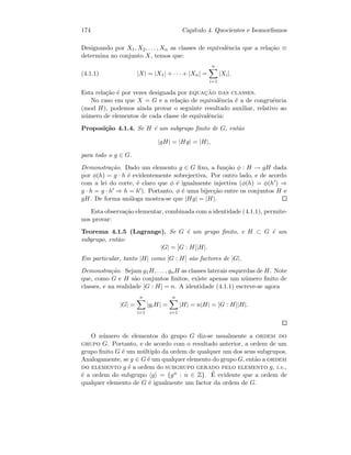 174 Cap´ıtulo 4. Quocientes e Isomorﬁsmos
Designando por X1, X2, . . . , Xn as classes de equivalˆencia que a rela¸c˜ao ≡
determina no conjunto X, temos que:
(4.1.1) |X| = |X1| + · · · + |Xn| =
n
i=1
|Xi|.
Esta rela¸c˜ao ´e por vezes designada por equac¸˜ao das classes.
No caso em que X = G e a rela¸c˜ao de equivalˆencia ´e a de congruˆencia
(mod H), podemos ainda provar o seguinte resultado auxiliar, relativo ao
n´umero de elementos de cada classe de equivalˆencia:
Proposi¸c˜ao 4.1.4. Se H ´e um subgrupo ﬁnito de G, ent˜ao
|gH| = |Hg| = |H|,
para todo o g ∈ G.
Demonstra¸c˜ao. Dado um elemento g ∈ G ﬁxo, a fun¸c˜ao φ : H → gH dada
por φ(h) = g · h ´e evidentemente sobrejectiva. Por outro lado, e de acordo
com a lei do corte, ´e claro que φ ´e igualmente injectiva (φ(h) = φ(h ) ⇒
g · h = g · h ⇒ h = h ). Portanto, φ ´e uma bijec¸c˜ao entre os conjuntos H e
gH. De forma an´aloga mostra-se que |Hg| = |H|.
Esta observa¸c˜ao elementar, combinada com a identidade (4.1.1), permite-
nos provar:
Teorema 4.1.5 (Lagrange). Se G ´e um grupo ﬁnito, e H ⊂ G ´e um
subgrupo, ent˜ao:
|G| = [G : H]|H|.
Em particular, tanto |H| como [G : H] s˜ao factores de |G|.
Demonstra¸c˜ao. Sejam g1H, . . . , gnH as classes laterais esquerdas de H. Note
que, como G e H s˜ao conjuntos ﬁnitos, existe apenas um n´umero ﬁnito de
classes, e na realidade [G : H] = n. A identidade (4.1.1) escreve-se agora
|G| =
n
i=1
|giH| =
n
i=1
|H| = n|H| = [G : H]|H|.
O n´umero de elementos do grupo G diz-se usualmente a ordem do
grupo G. Portanto, e de acordo com o resultado anterior, a ordem de um
grupo ﬁnito G ´e um m´ultiplo da ordem de qualquer um dos seus subgrupos.
Analogamente, se g ∈ G ´e um qualquer elemento do grupo G, ent˜ao a ordem
do elemento g ´e a ordem do subgrupo gerado pelo elemento g, i.e.,
´e a ordem do subgrupo g = {gn : n ∈ Z}. ´E evidente que a ordem de
qualquer elemento de G ´e igualmente um factor da ordem de G.
 