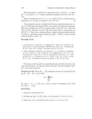 176 Cap´ıtulo 4. Quocientes e Isomorﬁsmos
Para determinar o n´ucleo de φ, observamos que, se φ(h, k) = e, ent˜ao
hk = e, ou ainda h = k−1, donde conclu´ımos (porquˆe?) que h, k ∈ H ∩ K =
{e}.
Segue-se ﬁnalmente que h = k = e, e o n´ucleo N de φ cont´em apenas o
elemento (e, e), ou seja, φ ´e injectivo, e G H × K.
Como sugerimos acima, as hip´oteses do teorema anterior podem, por ve-
zes, ser veriﬁcadas para grupos ﬁnitos, recorrendo ao Teorema de Lagrange.
Note, por exemplo, que se G ´e um grupo ﬁnito, ent˜ao |H ∩ K| ´e factor de
|H| e de |K|. Portanto, se |H| e |K| s˜ao primos entre si, s´o podemos ter
|H ∩K| = 1. Neste caso, o homomorﬁsmo φ usado na demonstra¸c˜ao anterior
´e injectivo, e podemos ainda concluir que |HK| = |H||K|, o que nos pode
permitir decidir se HK = G.
Exemplo 4.1.9.
1. Considerem-se o grupo Z6 e os subgrupos H = {0, 3} e K = {0, 2, 4}. Sa-
bemos que H e K s˜ao isomorfos respectivamente a Z2 e Z3. ´E imediato que
H ∩ K = {0}, e |G| = |H||K|. Conclu´ımos que Z6 Z2 ⊕ Z3.
2. Mais geralmente, suponha-se que mdc(n, d) = 1, e recorde-se a proposi¸c˜ao
(3.1.23): sendo m = nd, o grupo Zm tem subgrupos B Zn e C Zd.
Como |B ∩ C| ´e factor de n e de d, e por hip´otese mdc(n, d) = 1, ´e claro
que |B ∩ C| = 1, e portanto |B + C| = |B||C| = nd = m = |Zm|, ou seja,
B + C = Zm. Conclu´ımos mais uma vez que Zm B ⊕ C Zn ⊕ Zd.
O teorema anterior pode ser generalizado para produtos directos com
mais de dois grupos. A respectiva demonstra¸c˜ao ´e em tudo an´aloga `a ante-
rior, e ﬁca como exerc´ıcio.
Teorema 4.1.10. Sejam H1, . . . , Hn subgrupos normais de um grupo G tais
que G = H1 · · · Hn, e seja ainda
Ki =
k=1
k=i
Hk.
Se, para i = 1, . . . , n, Hi ∩ Ki = {e} se reduz `a identidade de G, ent˜ao
G H1 × · · · × Hn.
Exerc´ıcios.
1. Demonstre a Proposi¸c˜ao 4.1.2.
2. Veriﬁque que {gH : g ∈ G} = {Hg : g ∈ G}, quando G = S3 e H = {I, α}.
3. Mostre que, se e ´e a identidade de G, ent˜ao g ≡ e se e s´o se g ∈ H.
 
