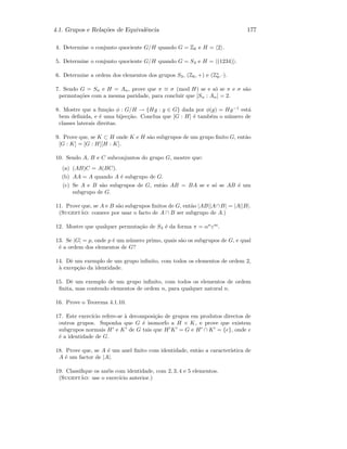 4.1. Grupos e Rela¸c˜oes de Equivalˆencia 177
4. Determine o conjunto quociente G/H quando G = Z6 e H = 2 .
5. Determine o conjunto quociente G/H quando G = S4 e H = (1234) .
6. Determine a ordem dos elementos dos grupos S3, (Z6, +) e (Z∗
9, ·).
7. Sendo G = Sn e H = An, prove que π ≡ σ (mod H) se e s´o se π e σ s˜ao
permuta¸c˜oes com a mesma paridade, para concluir que [Sn : An] = 2.
8. Mostre que a fun¸c˜ao φ : G/H → {Hg : g ∈ G} dada por φ(g) = Hg−1
est´a
bem deﬁnida, e ´e uma bijec¸c˜ao. Conclua que [G : H] ´e tamb´em o n´umero de
classes laterais direitas.
9. Prove que, se K ⊂ H onde K e H s˜ao subgrupos de um grupo ﬁnito G, ent˜ao
[G : K] = [G : H][H : K].
10. Sendo A, B e C subconjuntos do grupo G, mostre que:
(a) (AB)C = A(BC).
(b) AA = A quando A ´e subgrupo de G.
(c) Se A e B s˜ao subgrupos de G, ent˜ao AB = BA se e s´o se AB ´e um
subgrupo de G.
11. Prove que, se A e B s˜ao subgrupos ﬁnitos de G, ent˜ao |AB||A∩B| = |A||B|.
(Sugest˜ao: comece por usar o facto de A ∩ B ser subgrupo de A.)
12. Mostre que qualquer permuta¸c˜ao de S3 ´e da forma π = αn
εm
.
13. Se |G| = p, onde p ´e um n´umero primo, quais s˜ao os subgrupos de G, e qual
´e a ordem dos elementos de G?
14. Dˆe um exemplo de um grupo inﬁnito, com todos os elementos de ordem 2,
`a excep¸c˜ao da identidade.
15. Dˆe um exemplo de um grupo inﬁnito, com todos os elementos de ordem
ﬁnita, mas contendo elementos de ordem n, para qualquer natural n.
16. Prove o Teorema 4.1.10.
17. Este exerc´ıcio refere-se `a decomposi¸c˜ao de grupos em produtos directos de
outros grupos. Suponha que G ´e isomorfo a H × K, e prove que existem
subgrupos normais H e K de G tais que H K = G e H ∩ K = {e}, onde e
´e a identidade de G.
18. Prove que, se A ´e um anel ﬁnito com identidade, ent˜ao a caracter´ıstica de
A ´e um factor de |A|.
19. Classiﬁque os an´eis com identidade, com 2, 3, 4 e 5 elementos.
(Sugest˜ao: use o exerc´ıcio anterior.)
 
