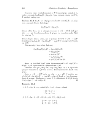 180 Cap´ıtulo 4. Quocientes e Isomorﬁsmos
De acordo com o resultado anterior, se H ´e um subgrupo normal de G,
ent˜ao a opera¸c˜ao (g1H)(g2H) = (g1g2)H ´e uma opera¸c˜ao bin´aria em G/H.
´E imediato veriﬁcar que:
Teorema 4.2.3. Se H ´e um subgrupo normal de G, ent˜ao G/H ´e um grupo
com a opera¸c˜ao bin´aria deﬁnida por
(g1H)(g2H) = (g1g2)H.
Temos, al´em disso, que a aplica¸c˜ao quociente π : G → G/H dada por
π(g) = g = gH ´e um homomorﬁsmo de grupos, e o respectivo n´ucleo N(π)
´e o subgrupo H.
Demonstra¸c˜ao. Vimos, acima, que a opera¸c˜ao de G/H × G/H → G/H
deﬁnida por (g1H, g2H) → (g1H)(g2H) = (g1g2)H ´e uma opera¸c˜ao bin´aria
em G/H.
Esta opera¸c˜ao ´e associativa, dado que:
((g1H)(g2H)) (g3H) = ((g1g2)H) (g3H)
= ((g1g2)g3) H
= (g1(g2g3)) H
= (g1H) ((g2g3)H)
= (g1H) ((g2H)(g3H)) .
Sendo e a identidade de G, temos naturalmente eH = H, e (gH)H =
H(gH) = gH, e portanto H ´e a identidade em G/H.
´E tamb´em claro que (gH)(g−1H) = (g−1H)(gH) = eH = H, e portanto
qualquer elemento de G/H tem inverso. Consequentemente, G/H ´e um
grupo.
Sendo π : G → G/H dada por π(g) = g = gH, ´e imediato que
π(g1)π(g2) = (g1H)(g2H) = (g1g2)H = π(g1g2), donde π ´e um homomor-
ﬁsmo de grupos. Finalmente, e como H ´e a identidade de G/H, temos
N(π) = {g ∈ G : gH = H} = H.
Exemplos 4.2.4.
1. Se G = S3 e H = A3, ent˜ao G/H = {I, α}, e temos a tabuada
I I = α α = I,
I α = α I = α.
2. Se G = Z6 e H = 2 = {0, 2, 4}, ent˜ao G/H = {0, 1}, onde
0 = 0 + 2 = {0, 2, 4}
1 = 1 + 2 = {1, 3, 5}.
 