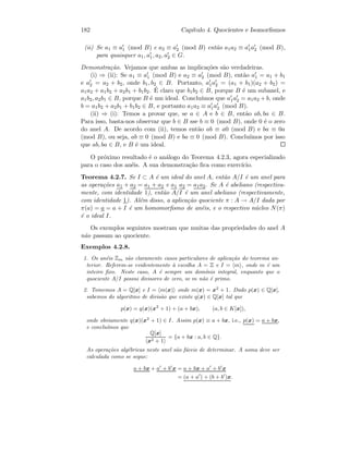 182 Cap´ıtulo 4. Quocientes e Isomorﬁsmos
(ii) Se a1 ≡ a1 (mod B) e a2 ≡ a2 (mod B) ent˜ao a1a2 ≡ a1a2 (mod B),
para quaisquer a1, a1, a2, a2 ∈ G.
Demonstra¸c˜ao. Vejamos que ambas as implica¸c˜oes s˜ao verdadeiras.
(i) ⇒ (ii): Se a1 ≡ a1 (mod B) e a2 ≡ a2 (mod B), ent˜ao a1 = a1 + b1
e a2 = a2 + b2, onde b1, b2 ∈ B. Portanto, a1a2 = (a1 + b1)(a2 + b2) =
a1a2 + a1b2 + a2b1 + b1b2. ´E claro que b1b2 ∈ B, porque B ´e um subanel, e
a1b2, a2b1 ∈ B, porque B ´e um ideal. Conclu´ımos que a1a2 = a1a2 + b, onde
b = a1b2 + a2b1 + b1b2 ∈ B, e portanto a1a2 ≡ a1a2 (mod B).
(ii) ⇒ (i): Temos a provar que, se a ∈ A e b ∈ B, ent˜ao ab, ba ∈ B.
Para isso, basta-nos observar que b ∈ B sse b ≡ 0 (mod B), onde 0 ´e o zero
do anel A. De acordo com (ii), temos ent˜ao ab ≡ a0 (mod B) e ba ≡ 0a
(mod B), ou seja, ab ≡ 0 (mod B) e ba ≡ 0 (mod B). Conclu´ımos por isso
que ab, ba ∈ B, e B ´e um ideal.
O pr´oximo resultado ´e o an´alogo do Teorema 4.2.3, agora especializado
para o caso dos an´eis. A sua demonstra¸c˜ao ﬁca como exerc´ıcio.
Teorema 4.2.7. Se I ⊂ A ´e um ideal do anel A, ent˜ao A/I ´e um anel para
as opera¸c˜oes a1 + a2 = a1 + a2 e a1 a2 = a1a2. Se A ´e abeliano (respectiva-
mente, com identidade 1), ent˜ao A/I ´e um anel abeliano (respectivamente,
com identidade 1). Al´em disso, a aplica¸c˜ao quociente π : A → A/I dada por
π(a) = a = a + I ´e um homomorﬁsmo de an´eis, e o respectivo n´ucleo N(π)
´e o ideal I.
Os exemplos seguintes mostram que muitas das propriedades do anel A
n˜ao passam ao quociente.
Exemplos 4.2.8.
1. Os an´eis Zm s˜ao claramente casos particulares de aplica¸c˜ao do teorema an-
terior. Referem-se evidentemente `a escolha A = Z e I = m , onde m ´e um
inteiro ﬁxo. Neste caso, A ´e sempre um dom´ınio integral, enquanto que o
quociente A/I possui divisores de zero, se m n˜ao ´e primo.
2. Tomemos A = Q[x] e I = m(x) onde m(x) = x2
+ 1. Dado p(x) ∈ Q[x],
sabemos do algoritmo de divis˜ao que existe q(x) ∈ Q[x] tal que
p(x) = q(x)(x2
+ 1) + (a + bx), (a, b ∈ K[x]),
onde obviamente q(x)(x2
+ 1) ∈ I. Assim p(x) ≡ a + bx, i.e., p(x) = a + bx,
e conclu´ımos que
Q[x]
x2 + 1
= {a + bx : a, b ∈ Q}.
As opera¸c˜oes alg´ebricas neste anel s˜ao f´aceis de determinar. A soma deve ser
calculada como se segue:
a + bx + a + b x = a + bx + a + b x
= (a + a ) + (b + b )x.
 