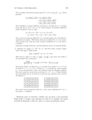 4.2. Grupos e An´eis Quocientes 183
Para o produto, observamos primeiro que x2
+1 ≡ 0, ou seja, x2
= −1. Temos
portanto:
(a + bx)(a + b x) = (a + bx)(a + b x),
= aa + (ba + ab )x + bb x2
,
= (aa − bb ) + (ba + ab )x.
Para simpliﬁcar a nota¸c˜ao utilizada, escrevemos a em lugar de a, e i em lugar
de x (note que a = b se e s´o se a = b). Nesta nota¸c˜ao, as opera¸c˜oes alg´ebricas
acima calculam-se como se segue:
(a + bi) + (a + b i) = (a + a ) + (b + b )i,
(a + bi)(a + b i) = (aa − bb ) + (ab + a b)i.
Deve ser por isso claro que Q[x]/ x2
+1 ´e isomorfo a Q[i], uma “coincidˆencia”
explicada mais adiante. Observamos desde j´a que Q[x]/ x2
+ 1 ´e um corpo e
uma extens˜ao de Q. Note que nesta extens˜ao o polin´omio x2
+ 1 tem ra´ızes e
´e redut´ıvel.
O pr´oximo exemplo mostra que o mesmo fen´omeno ocorre em corpos K ﬁnitos.
3. Tomamos A = Z2[x] e I = x2
+ x + 1 . Tal como acima, se p(x) ∈ Z2[x],
ent˜ao existe q(x) ∈ Z2[x] tal que
p(x) = q(x)(x2
+ x + 1) + (a + bx).
Mais uma vez, p(x) ≡ a + bx, i.e., p(x) = a + bx, o que neste caso conduz a
um anel ﬁnito com 4 elementos.
Z2[x]
x2 + x + 1
= {a + bx : a, b ∈ Z2} = {0, 1, x, 1 + x}.
Escrevemos ainda a em lugar de a, e α em lugar de x, donde 1 + α + α2
= 0,
ou ainda α2
= −1 − α = 1 + α. (Como a = −a no corpo Z2, temos tamb´em
a = −a no anel quociente). Neste caso, podemos exibir as tabuadas completas
deste anel, onde por conveniˆencia escrevemos β = α2
= 1+α. ´E f´acil veriﬁcar
que estas tabelas s˜ao as do corpo de 4 elementos que referimos num exerc´ıcio
do Cap´ıtulo 1.
+ 0 1 α β
0 0 1 α β
1 1 0 β α
α α β 0 1
β β α 1 0
· 0 1 α β
0 0 0 0 0
1 0 1 α β
α 0 α β 1
β 0 β 1 α
Este corpo ´e uma extens˜ao do corpo Z2, e neste corpo o polin´omio x2
+ x + 1
tem ra´ızes, e ´e redut´ıvel.
Deixamos para os exerc´ıcios, veriﬁcar que em geral o anel quociente
K[x]/ m(x) ´e sempre uma extens˜ao do corpo K (e tamb´em um espa¸co
vectorial de dimens˜ao n sobre K, onde n ´e o grau do polin´omio m(x)).
 
